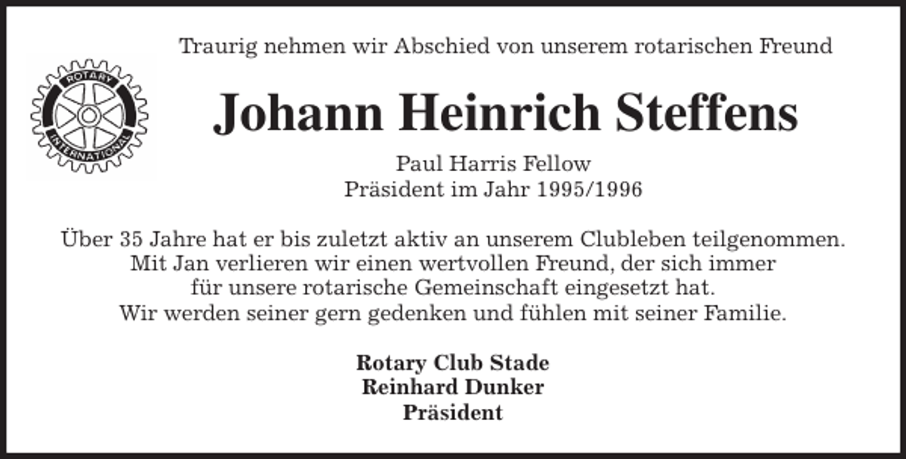 <p>Traurig nehmen wir Abschied von unserem rotarischen Freund<br />Johann Heinrich Steffens<br />Paul Harris Fellow<br />Präsident im Jahr 1995/1996<br />Über 35 Jahre hat er bis zuletzt aktiv an unserem Clubleben teilgenommen.<br />Mit Jan verlieren wir einen wertvollen Freund, der sich immer<br />für unsere rotarische Gemeinschaft eingesetzt hat.<br />Wir werden seiner gern gedenken und fühlen mit seiner Familie.<br />Rotary Club Stade<br />Reinhard Dunker<br />Präsident</p>