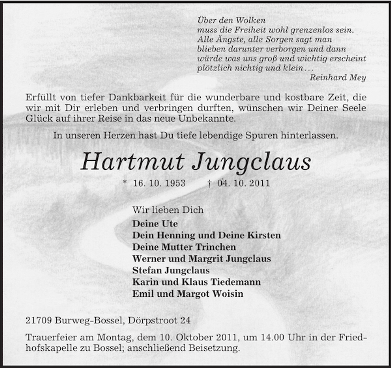 <p>Über den Wolken<br />muss die Freiheit wohl grenzenlos sein.<br />Alle Ängste, alle Sorgen sagt man<br />blieben darunter verborgen und dann<br />würde was uns groß und wichtig erscheint<br />plötzlich nichtig und klein . . .<br />Reinhard Mey<br />Erfüllt von tiefer Dankbarkeit für die wunderbare und kostbare Zeit, die wir mit Dir erleben und verbringen durften, wünschen wir Deiner Seele Glück auf ihrer Reise in das neue Unbekannte.<br />In unseren Herzen hast Du tiefe lebendige Spuren hinterlassen.<br />Hartmut Jungclaus<br />* 16. 10. 1953 † 04. 10. 2011<br />Wir lieben Dich<br />Deine Ute<br />Dein Henning und Deine Kirsten<br />Deine Mutter Trinchen<br />Werner und Margrit Jungclaus<br />Stefan Jungclaus<br />Karin und Klaus Tiedemann<br />Emil und Margot Woisin<br />21709 Burweg-Bossel, Dörpstroot 24<br />Trauerfeier am Montag, dem 10. Oktober 2011, um 14.00 Uhr in der Friedhofskapelle zu Bossel; anschließend Beisetzung.</p>