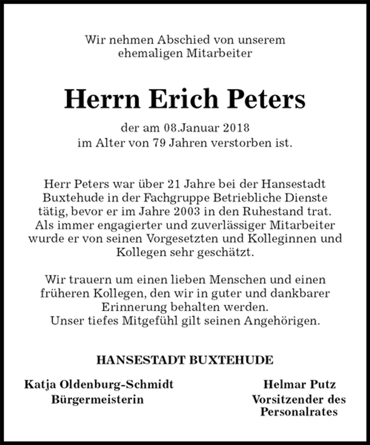<p>Wir nehmen Abschied von unserem<br />ehemaligen Mitarbeiter<br />Herrn Erich Peters<br />der am 08.Januar 2018<br />im Alter von 79 Jahren verstorben ist.<br />Herr Peters war über 21 Jahre bei der Hansestadt<br />Buxtehude in der Fachgruppe Betriebliche Dienste<br />tätig, bevor er im Jahre 2003 in den Ruhestand trat.<br />Als immer engagierter und zuverlässiger Mitarbeiter wurde er von seinen Vorgesetzten und Kolleginnen und Kollegen sehr geschätzt.</p>
<p>Wir trauern um einen lieben Menschen und einen<br />früheren Kollegen, den wir in guter und dankbarer<br />Erinnerung behalten werden.<br />Unser tiefes Mitgefühl gilt seinen Angehörigen.<br />HANSESTADT BUXTEHUDE</p>
<p>Katja Oldenburg-Schmidt Helmar Putz<br />Bürgermeisterin Vorsitzender des<br />Personalrates</p>