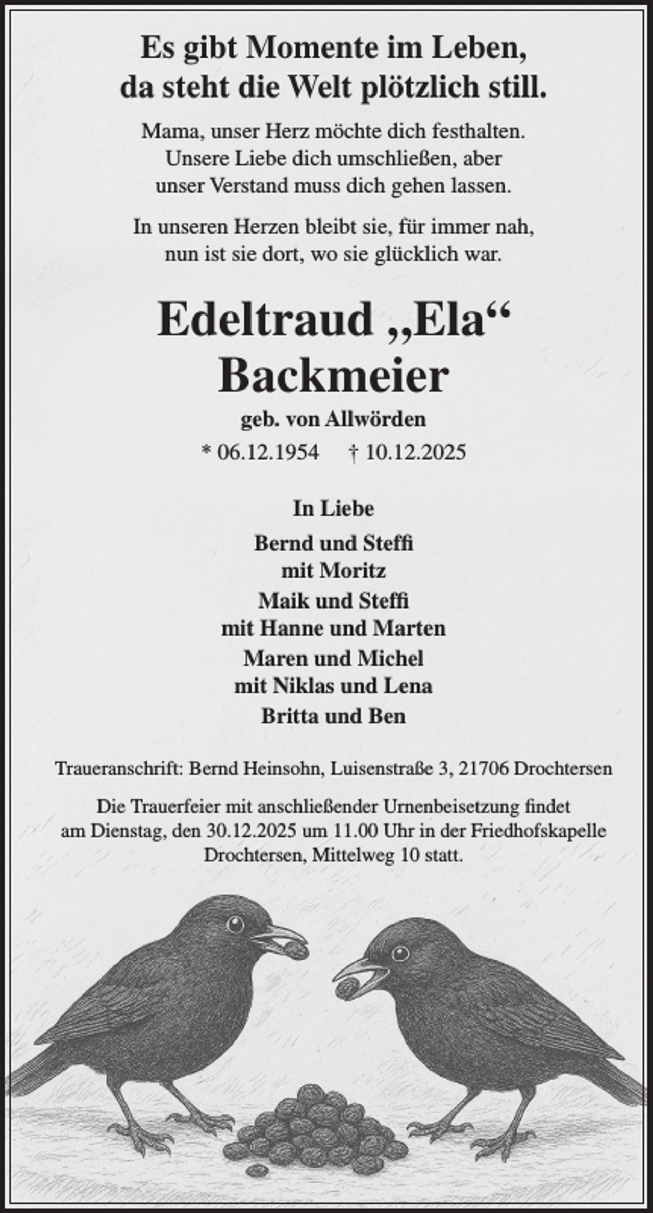 <p>Es gibt Momente im Leben,<br />da steht die Welt plötzlich still.<br />Mama, unser Herz möchte dich festhalten.<br />Unsere Liebe dich umschließen, aber<br />unser Verstand muss dich gehen lassen.<br />In unseren Herzen bleibt sie, für immer nah,<br />nun ist sie dort, wo sie glücklich war.<br />Edeltraud "Ela" Backmeier<br />* 06.12.1954 + 10.12.2025<br />In Liebe<br />Bernd und Steffi<br />mit Moritz<br />Maik und Steffi<br />mit Hanne und Marten<br />Maren und Michel<br />mit Niklas und Lena<br />Britta und Ben</p><p>Traueranschrift: Bernd Heinsohn, Luisenstraße 3, 21706 Drochtersen</p><p>Die Trauerfeier mit anschließender Urnenbeisetzung findet am Dienstag, den<br />30.12.2025 um 11.00 Uhr in der Friedhofskapelle Drochtersen, Mittelweg 10 statt.</p>