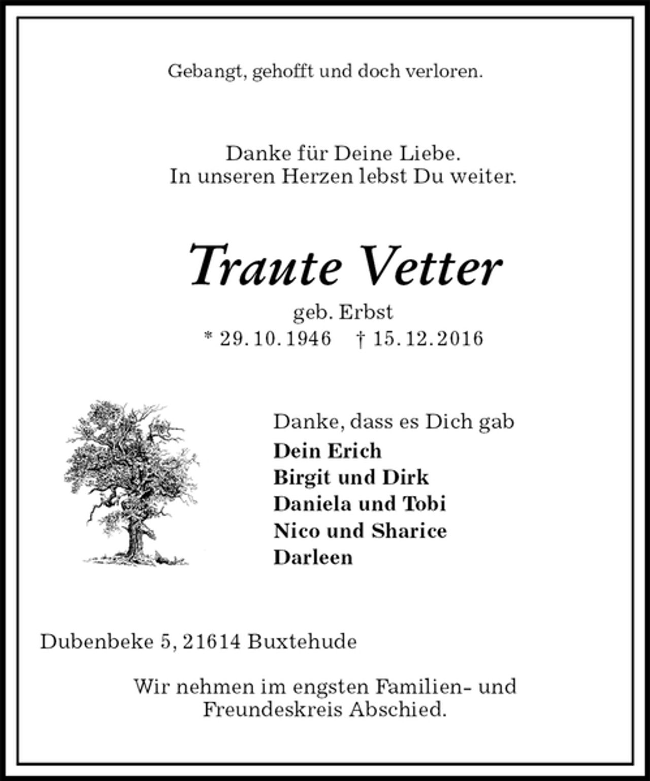 <p>Gebangt, gehofft und doch verloren.<br />Danke für Deine Liebe.<br />In unseren Herzen lebst Du weiter.<br />Traute Vetter<br />geb. Erbst<br />* 29. 10. 1946 † 15. 12. 2016<br />Danke, dass es Dich gab<br />Dein Erich<br />Birgit und Dirk<br />Daniela und Tobi<br />Nico und Sharice<br />Darleen<br />Dubenbeke 5, 21614 Buxtehude</p><p>Wir nehmen im engsten Familien- und<br />Freundeskreis Abschied.</p>