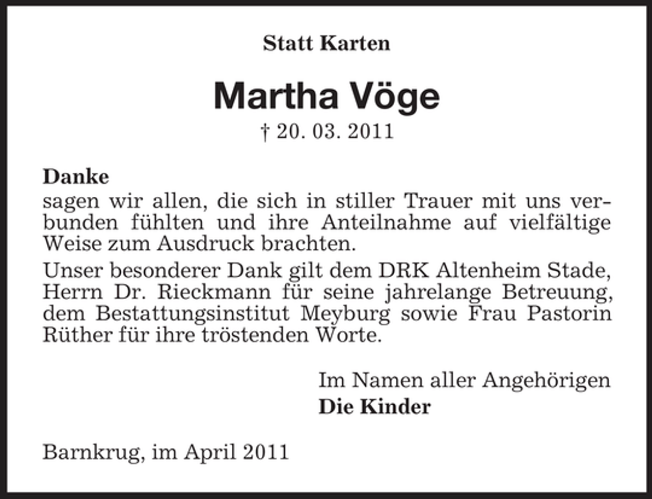 <p>Statt Karten</p><p>Martha Vöge<br />† 20. 03. 2011 Danke sagen wir allen, die sich in stiller Trauer mit uns verbunden fühlten und ihre Anteilnahme auf vielfältige Weise zum Ausdruck brachten. Unser besonderer Dank gilt dem DRK Altenheim Stade, Herrn Dr. Rieckmann für seine jahrelange Betreuung, dem Bestattungsinstitut Meyburg sowie Frau Pastorin Rüther für ihre tröstenden Worte. Im Namen aller Angehörigen Die Kinder Barnkrug, im April 2011</p>
