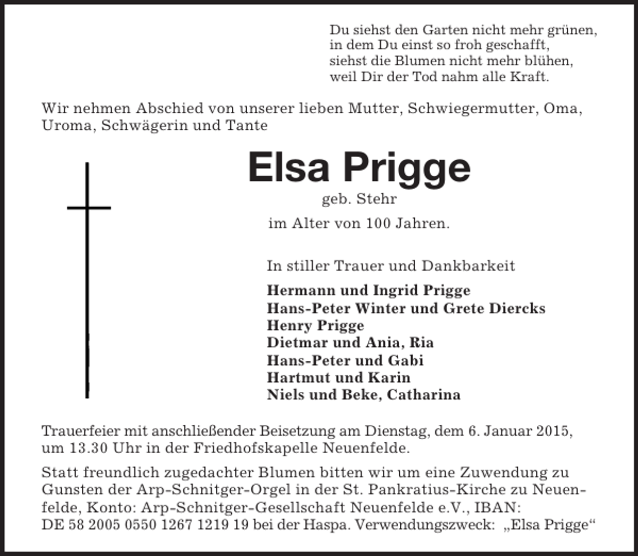 <p>Du siehst den Garten nicht mehr grünen,<br />in dem Du einst so froh geschafft,<br />siehst die Blumen nicht mehr blühen,<br />weil Dir der Tod nahm alle Kraft.<br />Wir nehmen Abschied von unserer lieben Mutter, Schwiegermutter, Oma, Uroma, Schwägerin und Tante<br />Elsa Prigge<br />geb. Stehr<br />im Alter von 100 Jahren.<br />In stiller Trauer und Dankbarkeit<br />Hermann und Ingrid Prigge<br />Hans-Peter Winter und Grete Diercks<br />Henry Prigge<br />Dietmar und Ania, Ria<br />Hans-Peter und Gabi<br />Hartmut und Karin<br />Niels und Beke, Catharina<br />Trauerfeier mit anschließender Beisetzung am Dienstag, dem 6. Januar 2015,<br />um 13.30 Uhr in der Friedhofskapelle Neuenfelde.<br />Statt freundlich zugedachter Blumen bitten wir um eine Zuwendung zu Gunsten der Arp-Schnitger-Orgel in der St. Pankratius-Kirche zu Neuenfelde, Konto: Arp-Schnitger-Gesellschaft Neuenfelde e.V., IBAN:<br />DE 58 2005 0550 1267 1219 19 bei der Haspa. Verwendungszweck: „Elsa Prigge“</p>