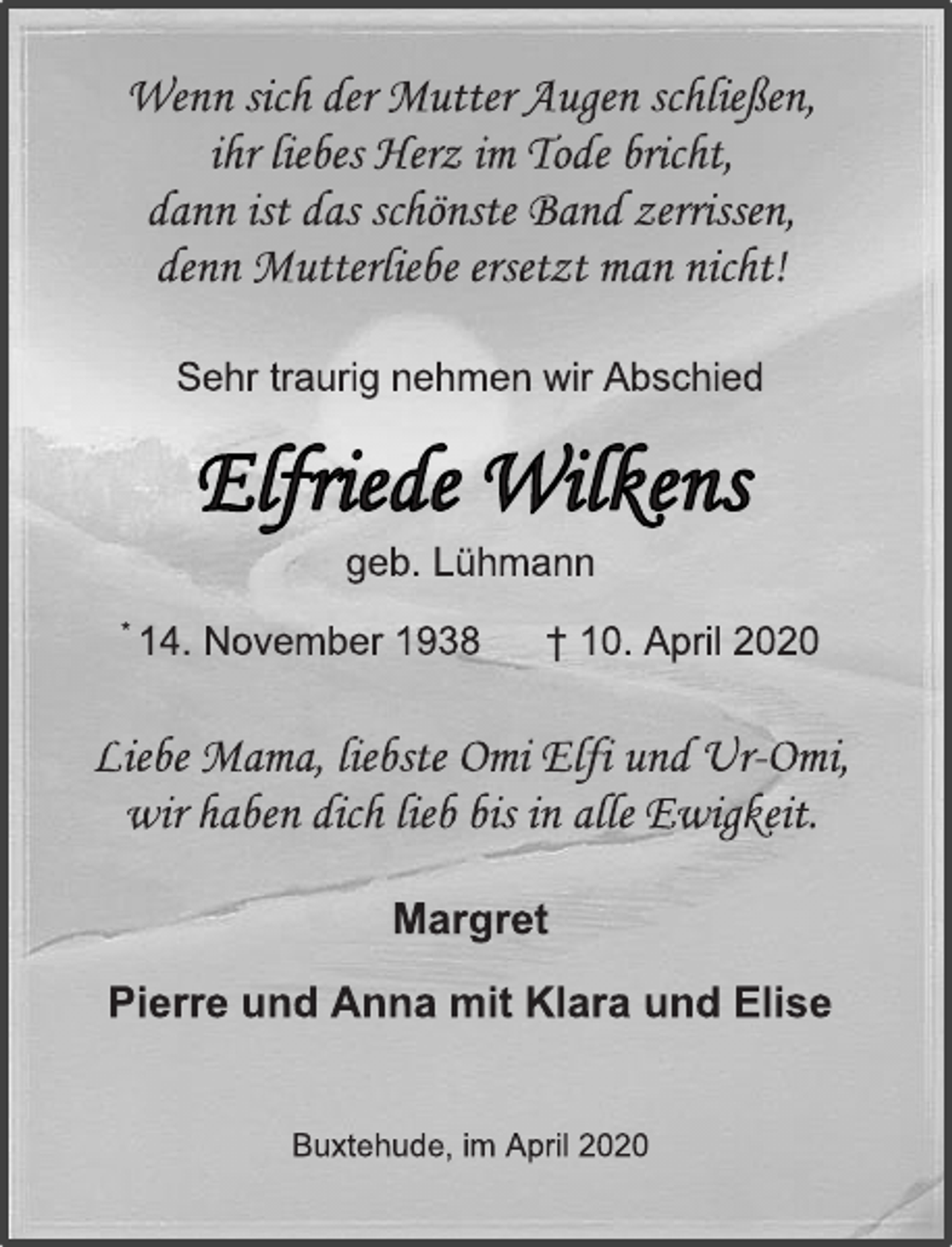 <p>Wenn sich der Mutter Augen schließen,<br />ihr liebes Herz im Tode bricht,<br />dann ist das schönste Band zerrissen,<br />denn Mutterliebe ersetzt man nicht!<br />Sehr traurig nehmen wir Abschied<br />Elfriede Wilkens<br />geb. Lühmann<br />* 14. November 1938 † 10. April 2020<br />Liebe Mama, liebste Omi Elfi und Ur-Omi,<br />wir haben dich lieb bis in alle Ewigkeit.<br />Margret<br />Pierre und Anna mit Klara und Elise<br />Buxtehude, im April 2020</p>