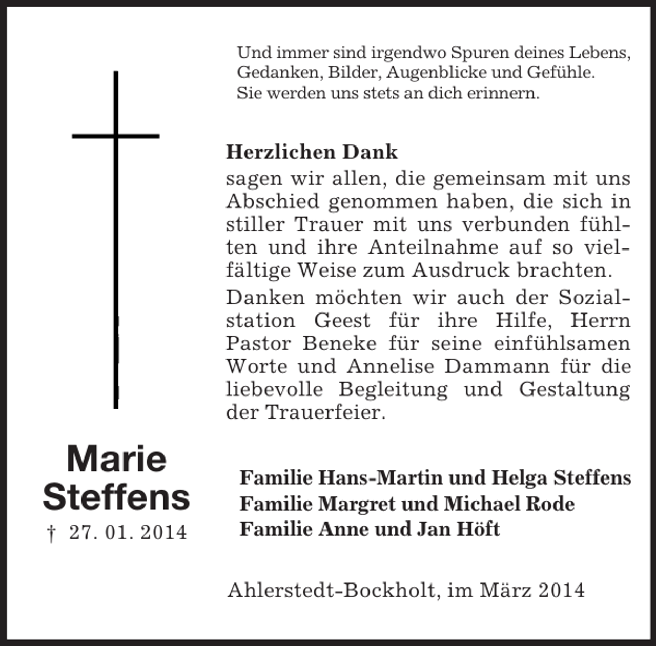 <p>Marie<br />Steffens<br />† 27. 01. 2014<br />Und immer sind irgendwo Spuren deines Lebens,<br />Gedanken, Bilder, Augenblicke und Gefühle.<br />Sie werden uns stets an dich erinnern.<br />Herzlichen Dank<br />sagen wir allen, die gemeinsam mit uns Abschied genommen haben, die sich in stiller Trauer mit uns verbunden fühlten und ihre Anteilnahme auf so vielfältige Weise zum Ausdruck brachten.<br />Danken möchten wir auch der Sozialstation Geest für ihre Hilfe, Herrn<br />Pastor Beneke für seine einfühlsamen Worte und Annelise Dammann für die liebevolle Begleitung und Gestaltung der Trauerfeier.<br />Familie Hans-Martin und Helga Steffens<br />Familie Margret und Michael Rode<br />Familie Anne und Jan Höft<br />Ahlerstedt-Bockholt, im März 2014</p>