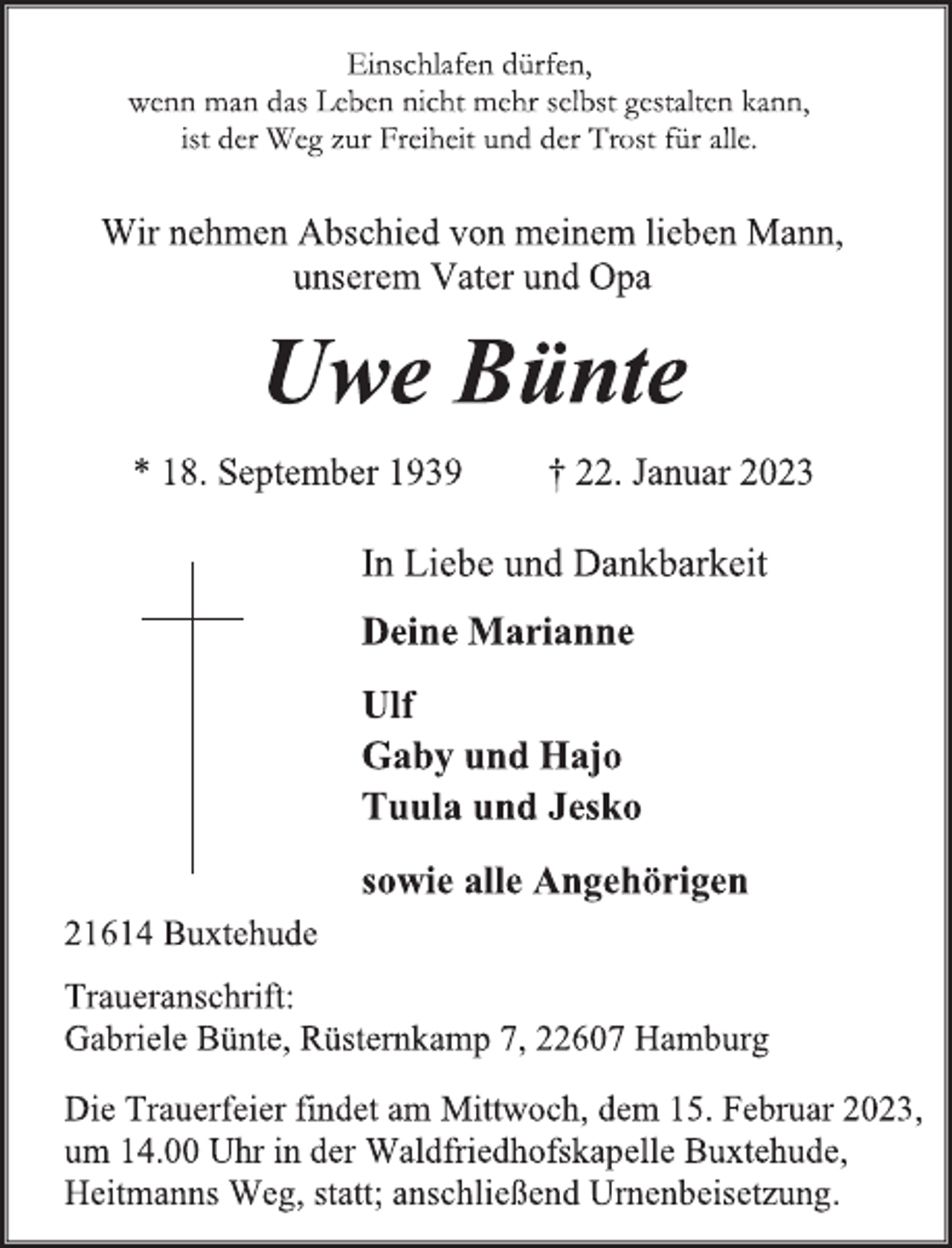 <p>Einschlafen dürfen,<br />wenn man das Leben nicht mehr selbst gestalten kann,<br />ist der Weg zur Freiheit und der Trost für alle.<br />Wir nehmen Abschied von meinem lieben Mann,<br />unserem Vater und Opa<br />Uwe Bünte<br />* 18. September 1939 † 22. Januar 2023<br />In Liebe und Dankbarkeit<br />Deine Marianne<br />Ulf<br />Gaby und Hajo<br />Tuula und Jesko<br />sowie alle Angehörigen<br />21614 Buxtehude<br />Traueranschrift:<br />Gabriele Bünte, Rüsternkamp 7, 22607 Hamburg<br />Die Trauerfeier findet am Mittwoch, dem 15. Februar 2023,<br />um 14.00 Uhr in der Waldfriedhofskapelle Buxtehude,<br />Heitmanns Weg, statt; anschließend Urnenbeisetzung.</p>