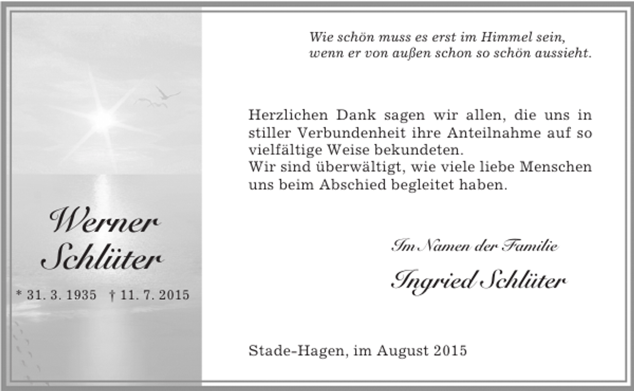 <p>Werner<br />Schlüter<br />* 31. 3. 1935 † 11. 7. 2015</p><p>Wie schön muss es erst im Himmel sein,<br />wenn er von außen schon so schön aussieht.</p><p>Herzlichen Dank sagen wir allen, die uns in stiller Verbundenheit ihre Anteilnahme auf so vielfältige Weise bekundeten.<br />Wir sind überwältigt, wie viele liebe Menschen uns beim Abschied begleitet haben.</p><p>Im Namen der Familie<br />Ingried Schlüter</p><p>Stade-Hagen, im August 2015</p>