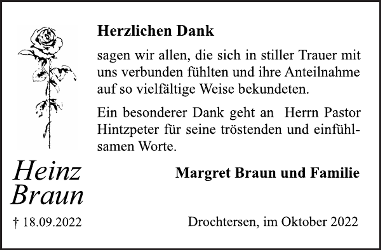 <p>Heinz<br />Braun<br />† 18.09.2022<br />Herzlichen Dank<br />sagen wir allen, die sich in stiller Trauer mit<br />uns verbunden fühlten und ihre Anteilnahme<br />auf so vielfältige Weise bekundeten.<br />Ein besonderer Dank geht an Herrn Pastor<br />Hintzpeter für seine tröstenden und einfühlsamen Worte.<br />Margret Braun und Familie<br />Drochtersen, im Oktober 2022</p>