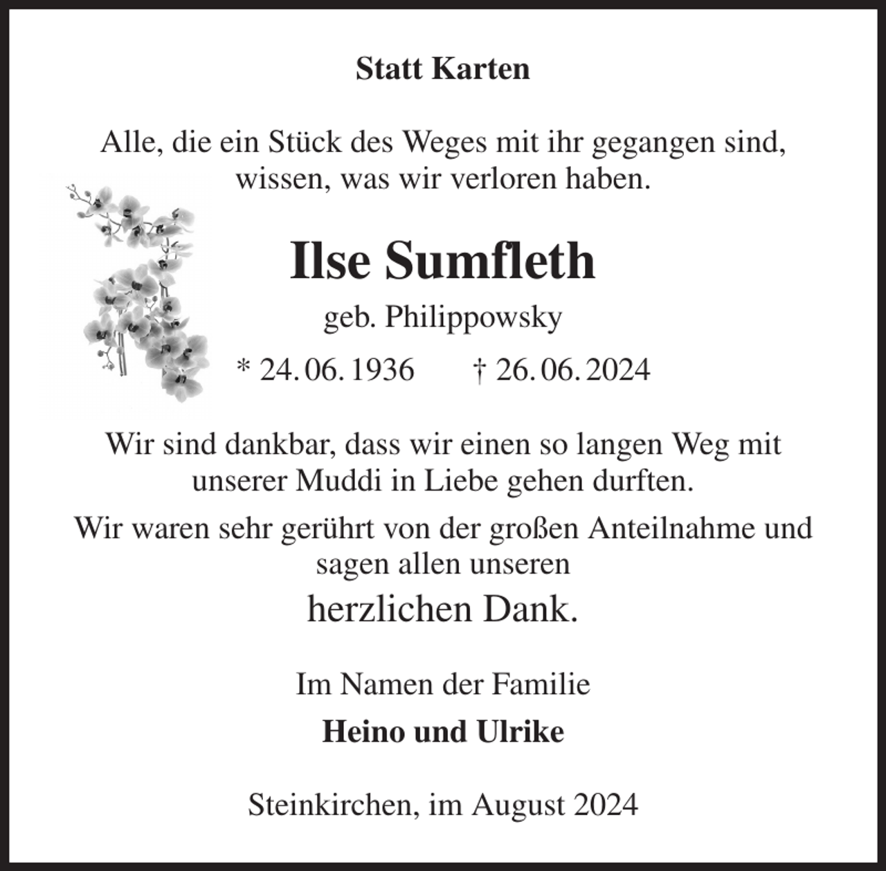 <p>Statt Karten<br />Alle, die ein Stück des Weges mit ihr gegangen sind,<br />wissen, was wir verloren haben.<br />Ilse Sumfleth<br />geb. Philippowsky<br />* 24. 06. 1936 † 26. 06. 2024<br />Wir sind dankbar, dass wir einen so langen Weg mit<br />unserer Muddi in Liebe gehen durften.<br />Wir waren sehr gerührt von der großen Anteilnahme und sagen allen unseren<br />herzlichen Dank.<br />Im Namen der Familie<br />Heino und Ulrike<br />Steinkirchen, im August 2024</p>