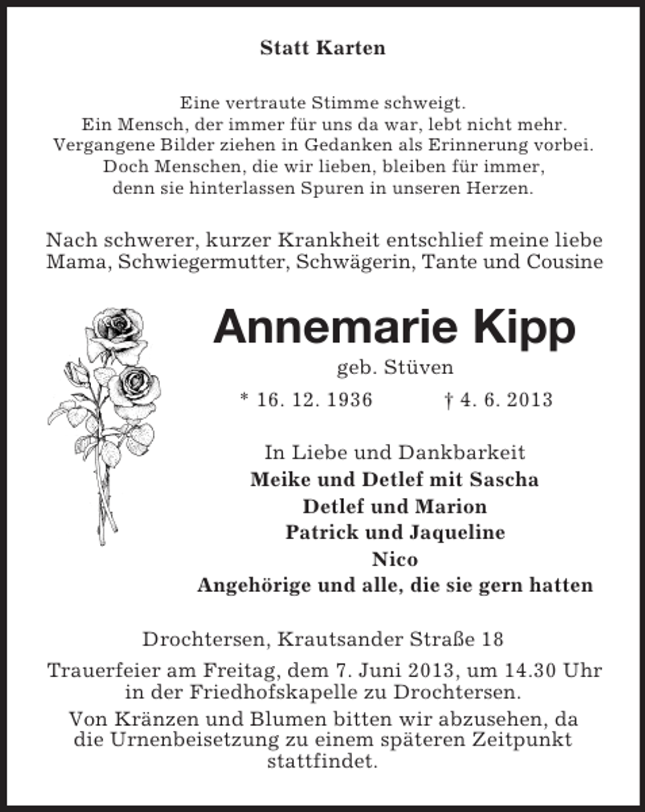 <p>Statt Karten<br />Eine vertraute Stimme schweigt.<br />Ein Mensch, der immer für uns da war, lebt nicht mehr.<br />Vergangene Bilder ziehen in Gedanken als Erinnerung vorbei.<br />Doch Menschen, die wir lieben, bleiben für immer,<br />denn sie hinterlassen Spuren in unseren Herzen.</p><p>Nach schwerer, kurzer Krankheit entschlief meine liebe<br />Mama, Schwiegermutter, Schwägerin, Tante und Cousine</p><p>Annemarie Kipp<br />geb. Stüven<br />* 16. 12. 1936</p><p>† 4. 6. 2013</p><p>In Liebe und Dankbarkeit<br />Meike und Detlef mit Sascha<br />Detlef und Marion<br />Patrick und Jaqueline<br />Nico<br />Angehörige und alle, die sie gern hatten<br />Drochtersen, Krautsander Straße 18<br />Trauerfeier am Freitag, dem 7. Juni 2013, um 14.30 Uhr<br />in der Friedhofskapelle zu Drochtersen.<br />Von Kränzen und Blumen bitten wir abzusehen, da<br />die Urnenbeisetzung zu einem späteren Zeitpunkt<br />stattfindet.</p>