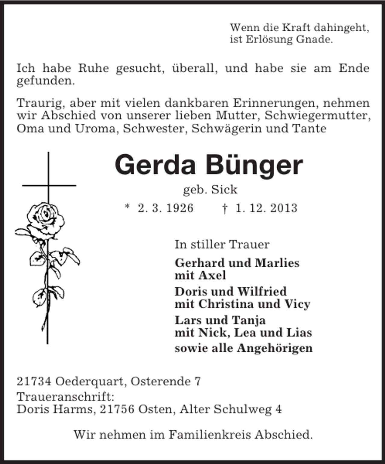 <p>Wenn die Kraft dahingeht,<br />ist Erlösung Gnade.<br />Ich habe Ruhe gesucht, überall, und habe sie am Ende<br />gefunden.<br />Traurig, aber mit vielen dankbaren Erinnerungen, nehmen wir Abschied von unserer lieben Mutter, Schwiegermutter, Oma und Uroma, Schwester, Schwägerin und Tante<br />Gerda Bünger<br />geb. Sick<br />* 2. 3. 1926 † 1. 12. 2013<br />In stiller Trauer<br />Gerhard und Marlies<br />mit Axel<br />Doris und Wilfried<br />mit Christina und Vicy<br />Lars und Tanja<br />mit Nick, Lea und Lias<br />sowie alle Angehörigen<br />21734 Oederquart, Osterende 7<br />Traueranschrift:<br />Doris Harms, 21756 Osten, Alter Schulweg 4<br />Wir nehmen im Familienkreis Abschied.</p>