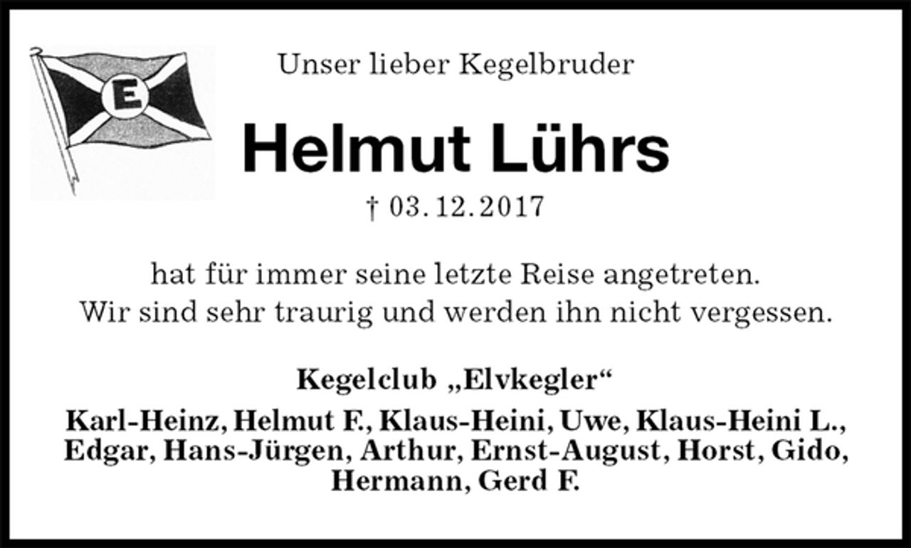 <p>Unser lieber Kegelbruder<br />Helmut Lührs<br />† 03. 12. 2017<br />hat für immer seine letzte Reise angetreten.<br />Wir sind sehr traurig und werden ihn nicht vergessen.<br />Kegelclub „Elvkegler“<br />Karl-Heinz, Helmut F., Klaus-Heini, Uwe, Klaus-Heini L.,<br />Edgar, Hans-Jürgen, Arthur, Ernst-August, Horst, Gido, Hermann, Gerd F.</p>