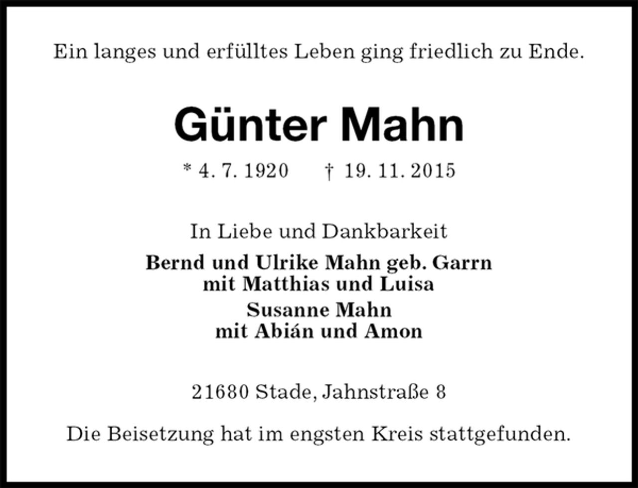 <p>Ein langes und erfülltes Leben ging friedlich zu Ende.<br />Günter Mahn<br />* 4. 7. 1920 † 19. 11. 2015<br />In Liebe und Dankbarkeit<br />Bernd und Ulrike Mahn geb. Garrn<br />mit Matthias und Luisa<br />Susanne Mahn<br />mit Abián und Amon<br />21680 Stade, Jahnstraße 8</p><p>Die Beisetzung hat im engsten Kreis stattgefunden.</p>