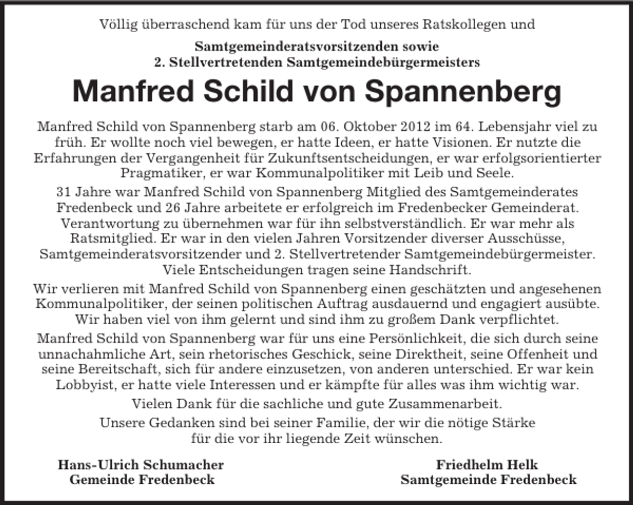 <p>Völlig überraschend kam für uns der Tod unseres Ratskollegen und<br />Samtgemeinderatsvorsitzenden sowie<br />2. Stellvertretenden Samtgemeindebürgermeisters<br />Manfred Schild von Spannenberg<br />Manfred Schild von Spannenberg starb am 06. Oktober 2012 im 64. Lebensjahr viel zu früh. Er wollte noch viel bewegen, er hatte Ideen, er hatte Visionen. Er nutzte die<br />Erfahrungen der Vergangenheit für Zukunftsentscheidungen, er war erfolgsorientierter Pragmatiker, er war Kommunalpolitiker mit Leib und Seele.<br />31 Jahre war Manfred Schild von Spannenberg Mitglied des Samtgemeinderates<br />Fredenbeck und 26 Jahre arbeitete er erfolgreich im Fredenbecker Gemeinderat.<br />Verantwortung zu übernehmen war für ihn selbstverständlich. Er war mehr als<br />Ratsmitglied. Er war in den vielen Jahren Vorsitzender diverser Ausschüsse,<br />Samtgemeinderatsvorsitzender und 2. Stellvertretender Samtgemeindebürgermeister. Viele Entscheidungen tragen seine Handschrift.<br />Wir verlieren mit Manfred Schild von Spannenberg einen geschätzten und angesehenen Kommunalpolitiker, der seinen politischen Auftrag ausdauernd und engagiert ausübte. Wir haben viel von ihm gelernt und sind ihm zu großem Dank verpflichtet.<br />Manfred Schild von Spannenberg war für uns eine Persönlichkeit, die sich durch seine unnachahmliche Art, sein rhetorisches Geschick, seine Direktheit, seine Offenheit und seine Bereitschaft, sich für andere einzusetzen, von anderen unterschied. Er war kein Lobbyist, er hatte viele Interessen und er kämpfte für alles was ihm wichtig war.<br />Vielen Dank für die sachliche und gute Zusammenarbeit.<br />Unsere Gedanken sind bei seiner Familie, der wir die nötige Stärke<br />für die vor ihr liegende Zeit wünschen.<br />Hans-Ulrich Schumacher Friedhelm Helk<br />Gemeinde Fredenbeck Samtgemeinde Fredenbeck</p>