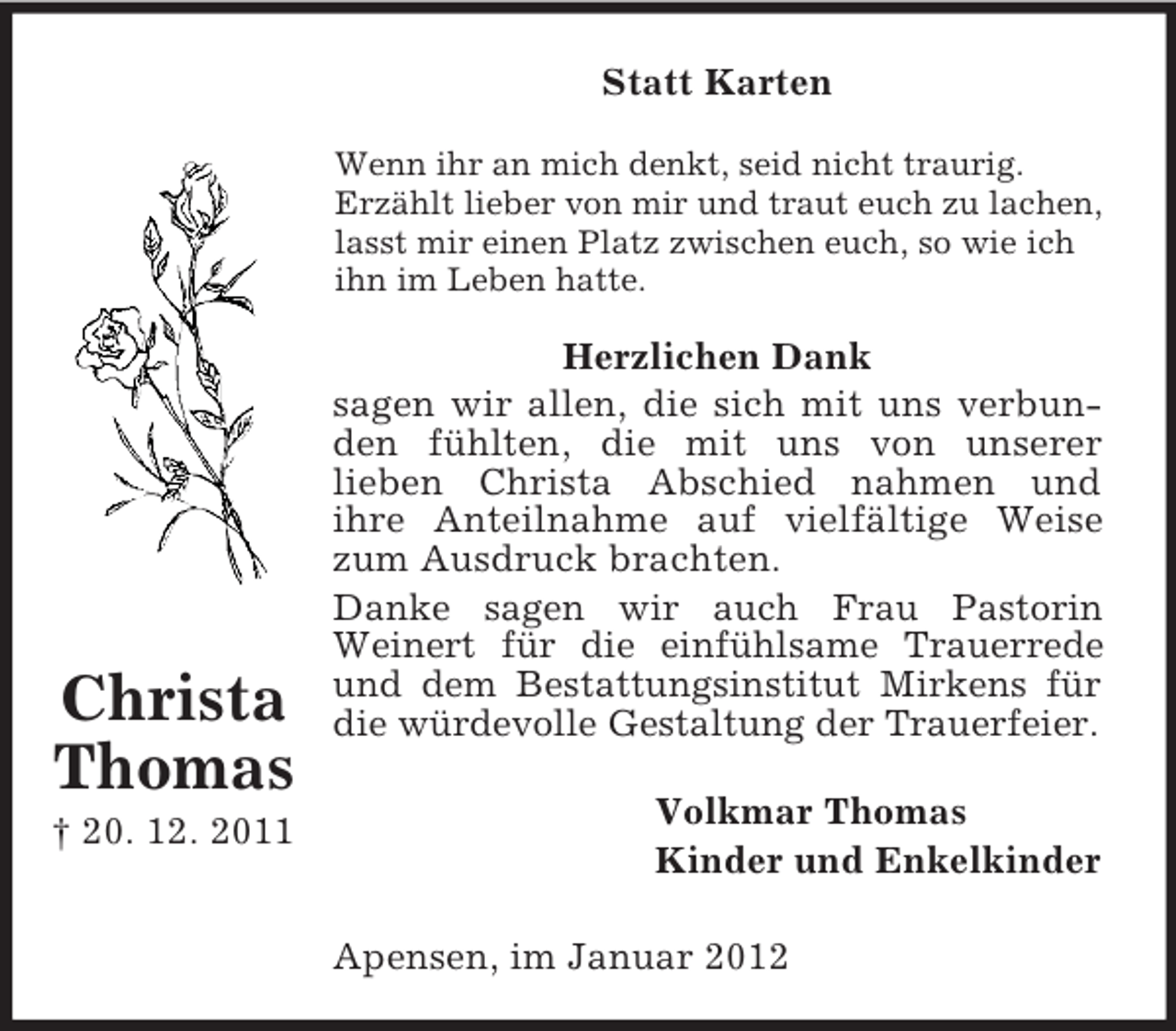 <p>Statt Karten<br />Wenn ihr an mich denkt, seid nicht traurig.<br />Erzählt lieber von mir und traut euch zu lachen,<br />lasst mir einen Platz zwischen euch, so wie ich<br />ihn im Leben hatte.</p><p>Christa<br />Thomas<br />† 20. 12. 2011</p><p>Herzlichen Dank<br />sagen wir allen, die sich mit uns verbunden fühlten, die mit uns von unserer<br />lieben Christa Abschied nahmen und<br />ihre Anteilnahme auf vielfältige Weise<br />zum Ausdruck brachten.<br />Danke sagen wir auch Frau Pastorin<br />Weinert für die einfühlsame Trauerrede<br />und dem Bestattungsinstitut Mirkens für<br />die würdevolle Gestaltung der Trauerfeier.<br />Volkmar Thomas<br />Kinder und Enkelkinder<br />Apensen, im Januar 2012</p>