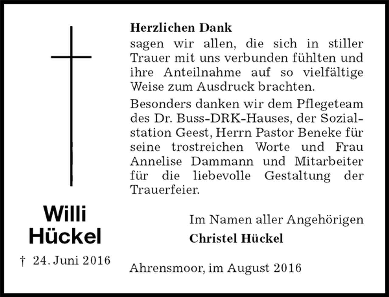 <p>Herzlichen Dank<br />sagen wir allen, die sich in stiller Trauer mit uns verbunden fühlten und ihre Anteilnahme auf so vielfältige Weise zum Ausdruck brachten.<br />Besonders danken wir dem Pflegeteam des Dr. Buss-DRK-Hauses, der Sozialstation Geest, Herrn Pastor Beneke für seine trostreichen Worte und Frau<br />Annelise Dammann und Mitarbeiter für die liebevolle Gestaltung der<br />Trauerfeier.<br />Im Namen aller Angehörigen<br />Christel Hückel<br />Ahrensmoor, im August 2016</p><p>Willi<br />Hückel<br />† 24. Juni 2016</p>