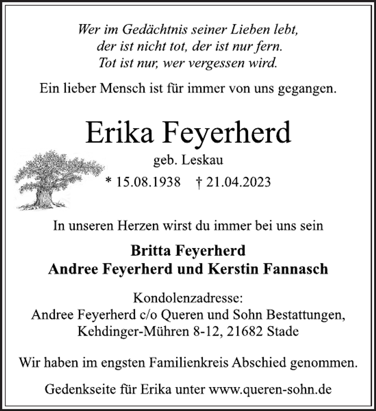 <p>Wer im Gedächtnis seiner Lieben lebt,<br />der ist nicht tot, der ist nur fern.<br />Tot ist nur, wer vergessen wird.<br />Ein lieber Mensch ist für immer von uns gegangen.<br />Erika Feyerherd<br />geb. Leskau<br />* 15.08.1938 † 21.04.2023<br />In unseren Herzen wirst du immer bei uns sein<br />Britta Feyerherd<br />Andree Feyerherd und Kerstin Fannasch<br />Kondolenzadresse:<br />Andree Feyerherd c/o Queren und Sohn Bestattungen,<br />Kehdinger-Mühren 8-12, 21682 Stade<br />Wir haben im engsten Familienkreis Abschied genommen.<br />Gedenkseite für Erika unter www.queren-sohn.de</p>