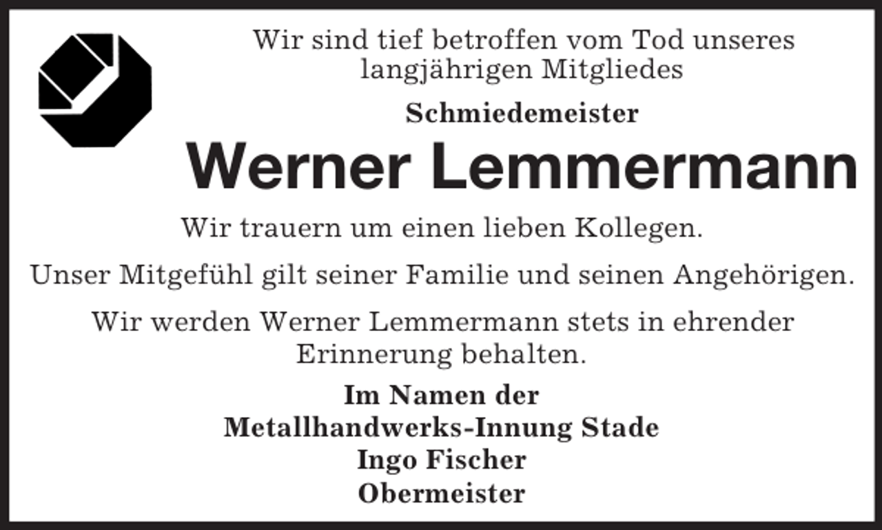<p>Wir sind tief betroffen vom Tod unseres<br />langjährigen Mitgliedes<br />Schmiedemeister</p><p>Werner Lemmermann<br />Wir trauern um einen lieben Kollegen.<br />Unser Mitgefühl gilt seiner Familie und seinen Angehörigen.<br />Wir werden Werner Lemmermann stets in ehrender<br />Erinnerung behalten.<br />Im Namen der<br />Metallhandwerks-Innung Stade<br />Ingo Fischer<br />Obermeister</p>