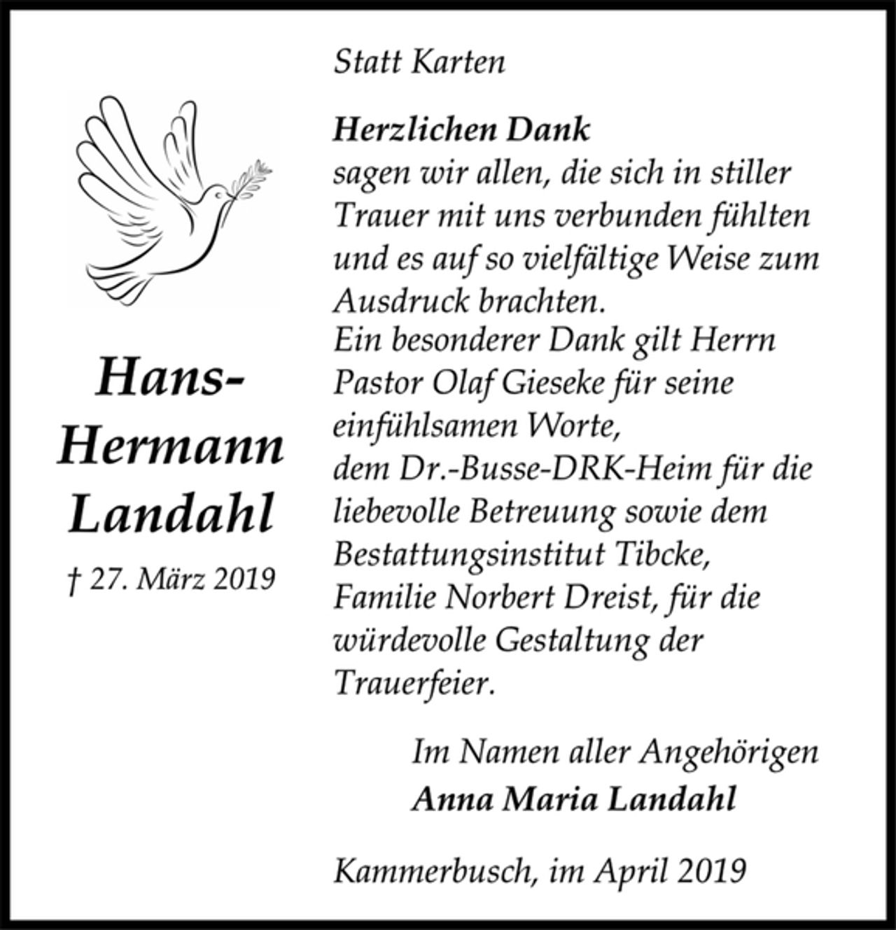 <p>Hans-<br />Hermann<br />Landahl<br />† 27. März 2019<br />Statt Karten<br />Herzlichen Dank<br />sagen wir allen, die sich in stiller<br />Trauer mit uns verbunden fühlten<br />und es auf so vielfältige Weise zum<br />Ausdruck brachten.<br />Ein besonderer Dank gilt Herrn<br />Pastor Olaf Gieseke für seine<br />einfühlsamen Worte,<br />dem Dr.-Busse-DRK-Heim für die<br />liebevolle Betreuung sowie dem<br />Bestattungsinstitut Tibcke,<br />Familie Norbert Dreist, für die<br />würdevolle Gestaltung der<br />Trauerfeier.<br />Im Namen aller Angehörigen<br />Anna Maria Landahl<br />Kammerbusch, im April 2019</p>