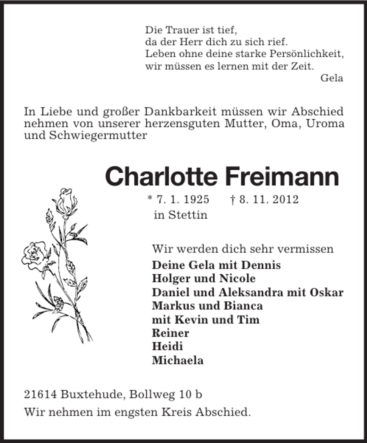 <p>Die Trauer ist tief,<br />da der Herr dich zu sich rief.<br />Leben ohne deine starke Persönlichkeit,<br />wir müssen es lernen mit der Zeit.<br />Gela<br />In Liebe und großer Dankbarkeit müssen wir Abschied nehmen von unserer herzensguten Mutter, Oma, Uroma und Schwiegermutter<br />Charlotte Freimann<br />* 7. 1. 1925 † 8. 11. 2012<br />in Stettin<br />Wir werden dich sehr vermissen<br />Deine Gela mit Dennis<br />Holger und Nicole<br />Daniel und Aleksandra mit Oskar<br />Markus und Bianca<br />mit Kevin und Tim<br />Reiner<br />Heidi<br />Michaela<br />21614 Buxtehude, Bollweg 10 b<br />Wir nehmen im engsten Kreis Abschied.</p>