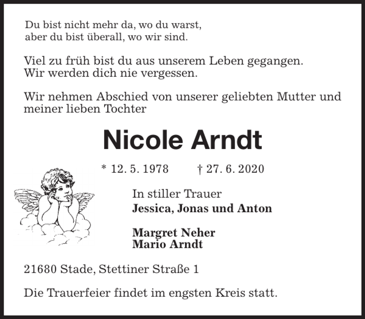 <p>Du bist nicht mehr da, wo du warst,<br />aber du bist überall, wo wir sind.<br />Viel zu früh bist du aus unserem Leben gegangen.<br />Wir werden dich nie vergessen.</p>
<p>Wir nehmen Abschied von unserer geliebten Mutter und meiner lieben Tochter<br />Nicole Arndt<br />* 12. 5. 1978 † 27. 6. 2020<br />In stiller Trauer<br />Jessica, Jonas und Anton</p>
<p>Margret Neher<br />Mario Arndt<br />21680 Stade, Stettiner Straße 1</p>
<p>Die Trauerfeier findet im engsten Kreis statt.</p>