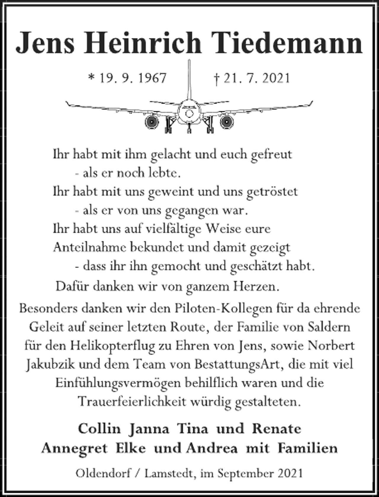 <p>Jens Heinrich Tiedemann</p>
<p>* 19. 9. 1967 † 21. 7. 2021<br />Ihr habt mit ihm gelacht und euch gefreut<br />- als er noch lebte.<br />Ihr habt mit uns geweint und uns getröstet<br />- als er von uns gegangen war.<br />Ihr habt uns auf vielfältige Weise eure<br />Anteilnahme bekundet und damit gezeigt<br />- dass ihr ihn gemocht und geschätzt habt.<br />Dafür danken wir von ganzem Herzen.<br />Besonders danken wir den Piloten-Kollegen für da ehrende<br />Geleit auf seiner letzten Route, der Familie von Saldern<br />für den Helikopterflug zu Ehren von Jens, sowie Norbert<br />Jakubzik und dem Team von BestattungsArt, die mit viel<br />Einfühlungsvermögen behilflich waren und die<br />Trauerfeierlichkeit würdig gestalteten.<br />Collin Janna Tina und Renate<br />Annegret Elke und Andrea mit Familien<br />Oldendorf / Lamstedt, im September 2021</p>