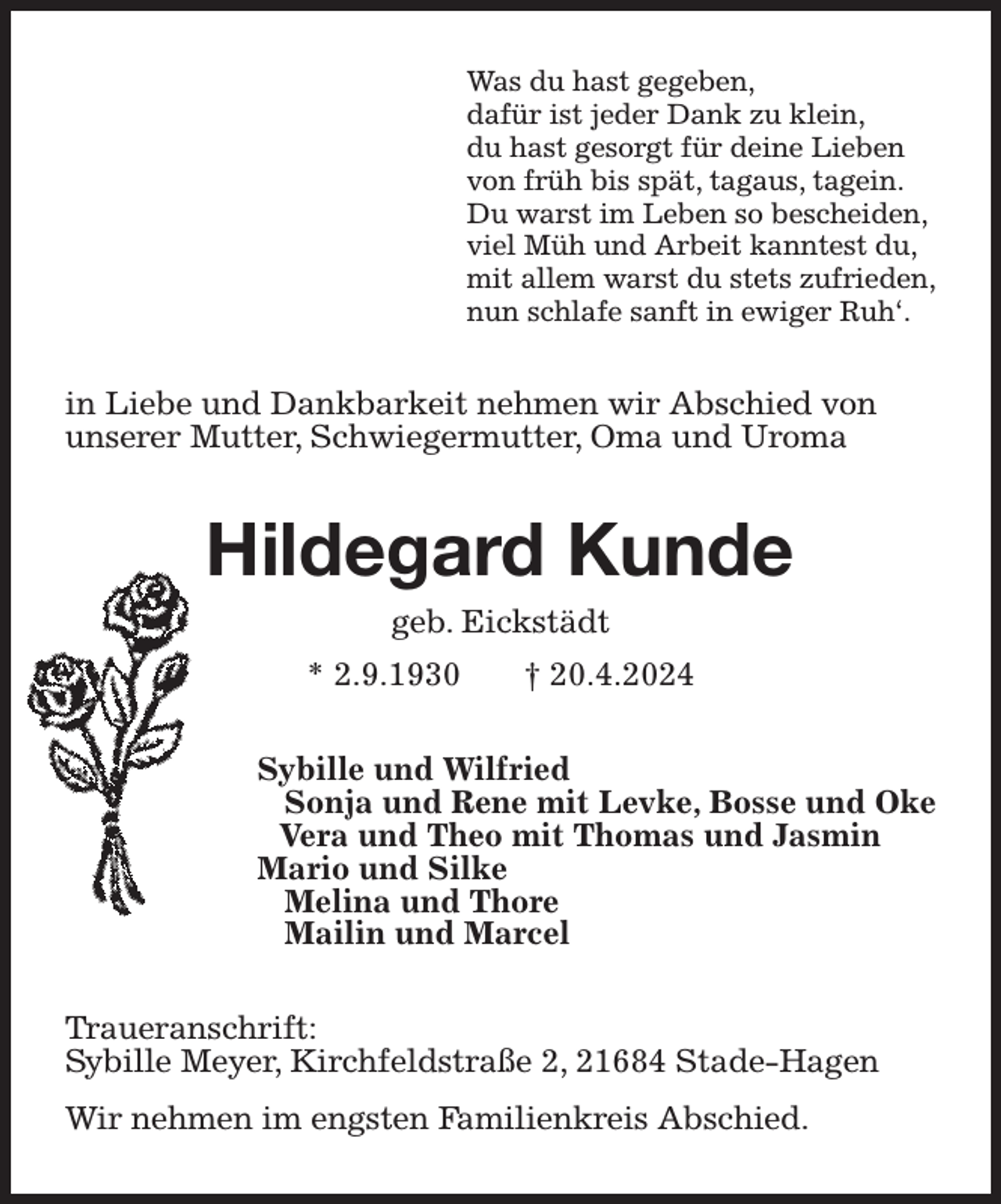 <p>Was du hast gegeben,<br />dafür ist jeder Dank zu klein,<br />du hast gesorgt für deine Lieben<br />von früh bis spät, tagaus, tagein.<br />Du warst im Leben so bescheiden,<br />viel Müh und Arbeit kanntest du,<br />mit allem warst du stets zufrieden,<br />nun schlafe sanft in ewiger Ruh'.<br />in Liebe und Dankbarkeit nehmen wir Abschied von<br />unserer Mutter, Schwiegermutter, Oma und Uroma<br />Hildegard Kunde<br />geb. Eickstädt<br />* 2.9.1930 † 20.4.2024<br />Sybille und Wilfried<br />Sonja und Rene mit Levke, Bosse und Oke<br />Vera und Theo mit Thomas und Jasmin<br />Mario und Silke<br />Melina und Thore<br />Mailin und Marcel<br />Traueranschrift:<br />Sybille Meyer, Kirchfeldstraße 2, 21684 Stade-Hagen<br />Wir nehmen im engsten Familienkreis Abschied.</p>