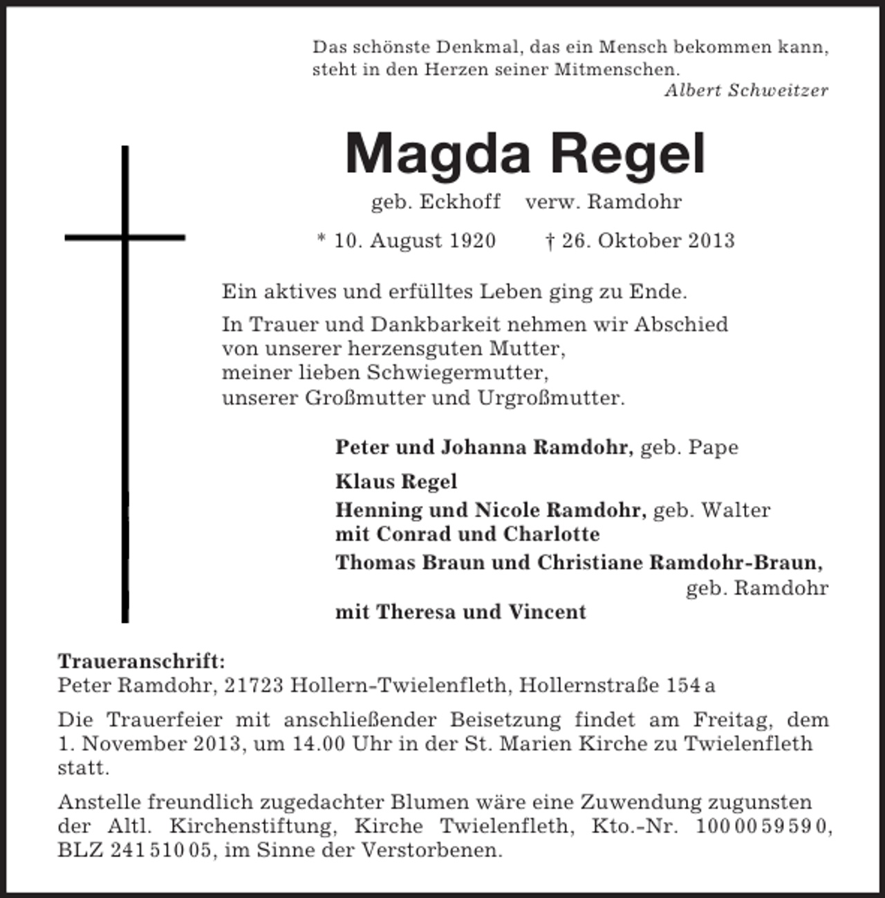 <p>Das schönste Denkmal, das ein Mensch bekommen kann,<br />steht in den Herzen seiner Mitmenschen.<br />Albert Schweitzer<br />Magda Regel<br />geb. Eckhoff verw. Ramdohr<br />* 10. August 1920 † 26. Oktober 2013<br />Ein aktives und erfülltes Leben ging zu Ende.<br />In Trauer und Dankbarkeit nehmen wir Abschied<br />von unserer herzensguten Mutter,<br />meiner lieben Schwiegermutter,<br />unserer Großmutter und Urgroßmutter.<br />Peter und Johanna Ramdohr, geb. Pape<br />Klaus Regel<br />Henning und Nicole Ramdohr, geb. Walter<br />mit Conrad und Charlotte<br />Thomas Braun und Christiane Ramdohr-Braun,<br />geb. Ramdohr<br />mit Theresa und Vincent<br />Traueranschrift:<br />Peter Ramdohr, 21723 Hollern-Twielenfleth, Hollernstraße 154 a<br />Die Trauerfeier mit anschließender Beisetzung findet am Freitag, dem<br />1. November 2013, um 14.00 Uhr in der St. Marien Kirche zu Twielenfleth statt.<br />Anstelle freundlich zugedachter Blumen wäre eine Zuwendung zugunsten der Altl. Kirchenstiftung, Kirche Twielenfleth, Kto.-Nr. 100 00 59 59 0,<br />BLZ 241 510 05, im Sinne der Verstorbenen.</p>