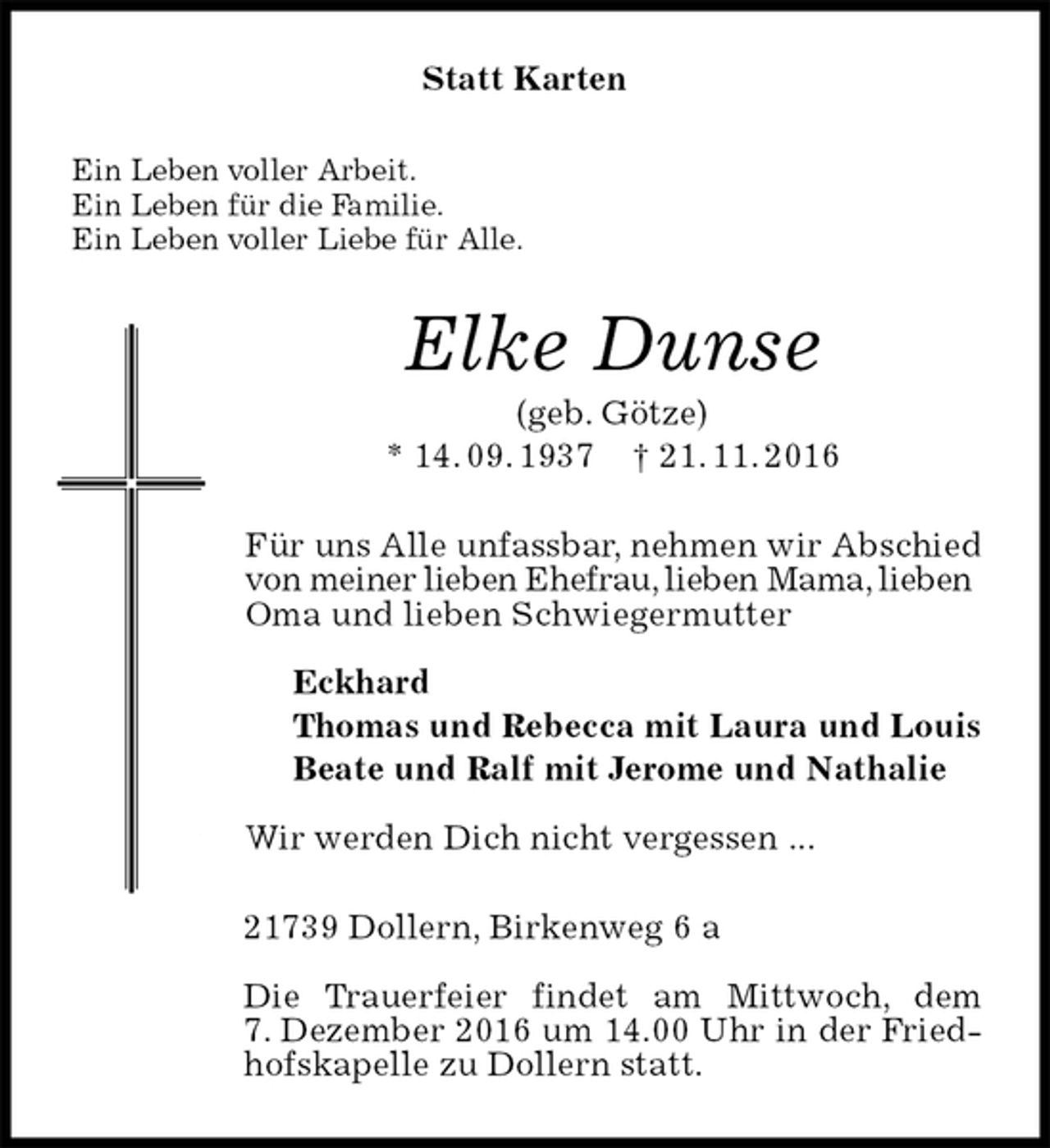 <p>Statt Karten<br />Ein Leben voller Arbeit.<br />Ein Leben für die Familie.<br />Ein Leben voller Liebe für Alle.<br />Elke Dunse<br />(geb. Götze)<br />* 14. 09. 1937 † 21. 11. 2016<br />Für uns Alle unfassbar, nehmen wir Abschied von meiner lieben Ehefrau, lieben Mama, lieben<br />Oma und lieben Schwiegermutter</p><p>Eckhard<br />Thomas und Rebecca mit Laura und Louis<br />Beate und Ralf mit Jerome und Nathalie</p><p>Wir werden Dich nicht vergessen ...<br />21739 Dollern, Birkenweg 6 a</p><p>Die Trauerfeier findet am Mittwoch, dem<br />7. Dezember 2016 um 14.00 Uhr in der Friedhofskapelle zu Dollern statt.</p>