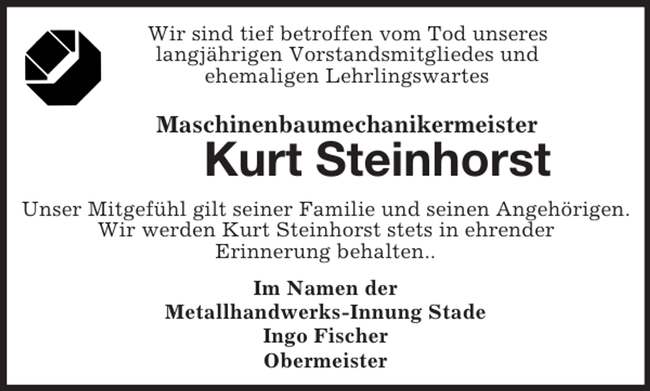 <p>Wir sind tief betroffen vom Tod unseres<br />langjährigen Vorstandsmitgliedes und<br />ehemaligen Lehrlingswartes<br />Maschinenbaumechanikermeister<br />Kurt Steinhorst<br />Unser Mitgefühl gilt seiner Familie und seinen Angehörigen.<br />Wir werden Kurt Steinhorst stets in ehrender<br />Erinnerung behalten..<br />Im Namen der<br />Metallhandwerks-Innung Stade<br />Ingo Fischer<br />Obermeister</p>