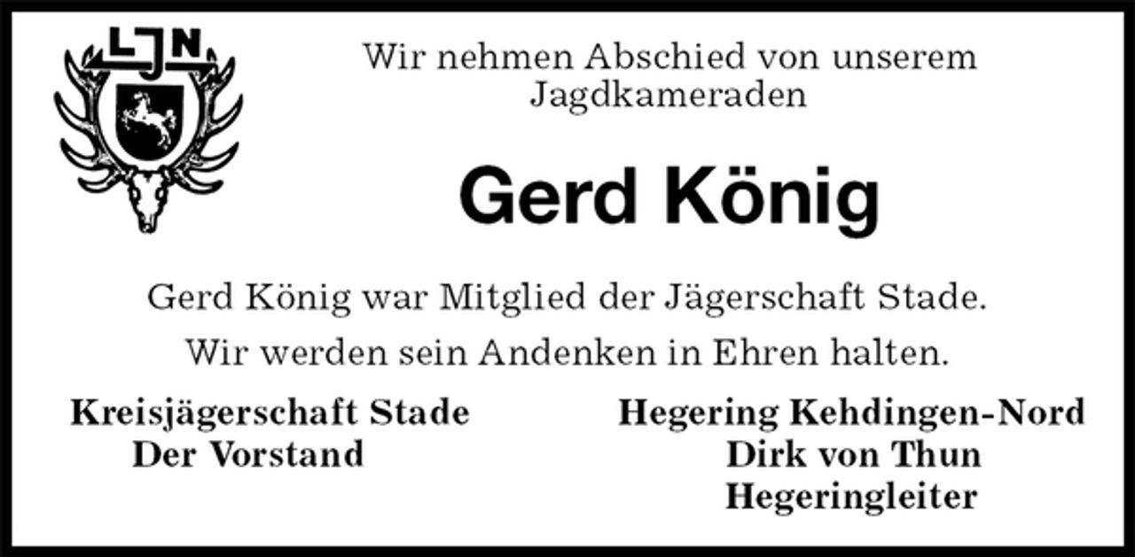 <p>Wir nehmen Abschied von unserem<br />Jagdkameraden<br />Gerd König<br />Gerd König war Mitglied der Jägerschaft Stade.<br />Wir werden sein Andenken in Ehren halten.<br />Kreisjägerschaft Stade Hegering Kehdingen-Nord<br />Der Vorstand Dirk von Thun<br />Hegeringleiter</p>