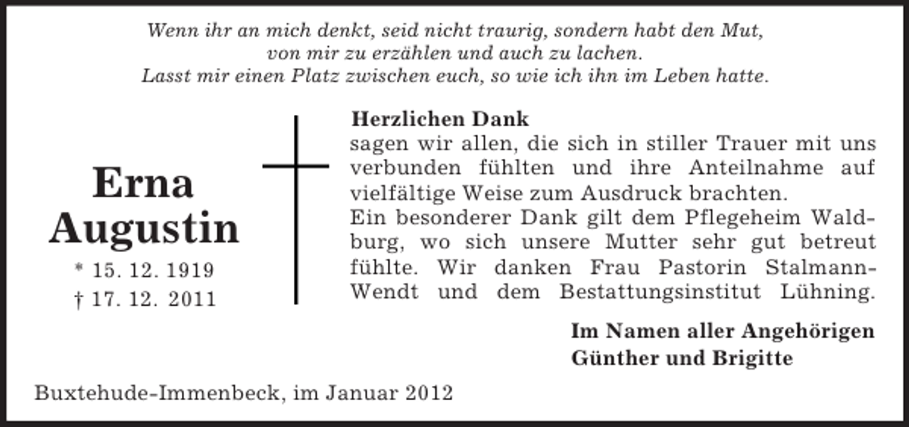 <p>Im Namen aller Angehörigen<br />Günther und Brigitte<br />Erna<br />Augustin<br />* 15. 12. 1919<br />† 17. 12. 2011<br />Wenn ihr an mich denkt, seid nicht traurig, sondern habt den Mut,<br />von mir zu erzählen und auch zu lachen.<br />Lasst mir einen Platz zwischen euch, so wie ich ihn im Leben hatte.<br />Herzlichen Dank<br />sagen wir allen, die sich in stiller Trauer mit uns<br />verbunden fühlten und ihre Anteilnahme auf<br />vielfältige Weise zum Ausdruck brachten.<br />Ein besonderer Dank gilt dem Pflegeheim Wald-<br />burg, wo sich unsere Mutter sehr gut betreut<br />fühlte. Wir danken Frau Pastorin Stalmann-<br />Wendt und dem Bestattungsinstitut Lühning.<br />Buxtehude-Immenbeck, im Januar 2012</p>