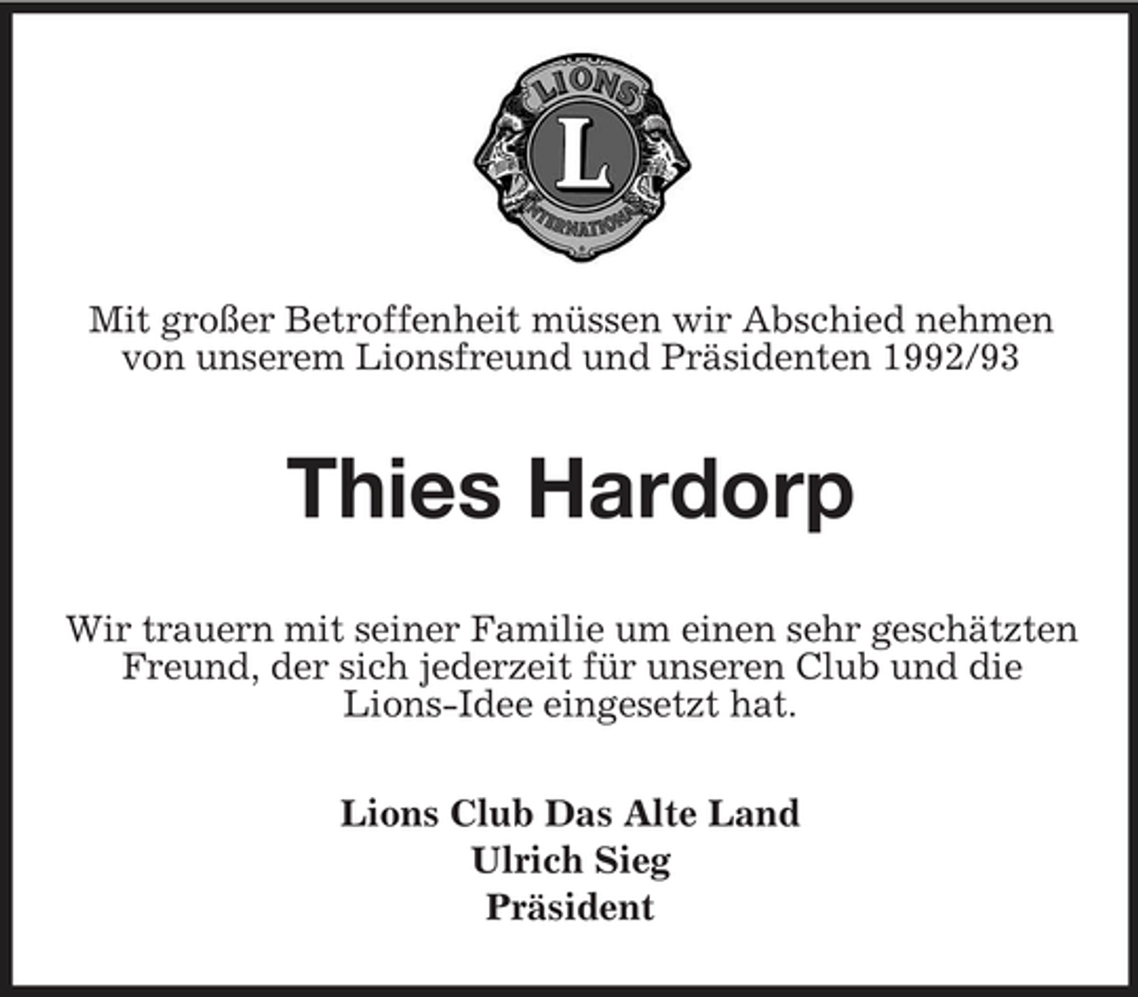 <p>Mit großer Betroffenheit müssen wir Abschied nehmen von unserem Lionsfreund und Präsidenten 1992/93</p><p>Thies Hardorp<br />Wir trauern mit seiner Familie um einen sehr geschätzten Freund, der sich jederzeit für unseren Club und die Lions-Idee eingesetzt hat. Lions Club Das Alte Land Ulrich Sieg Präsident</p>