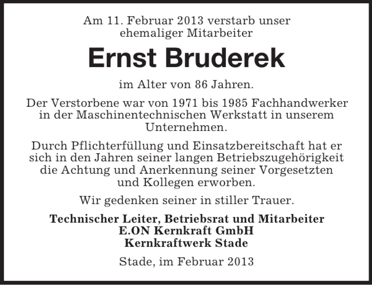 <p>Am 11. Februar 2013 verstarb unser<br />ehemaliger Mitarbeiter</p><p>Ernst Bruderek<br />im Alter von 86 Jahren.<br />Der Verstorbene war von 1971 bis 1985 Fachhandwerker<br />in der Maschinentechnischen Werkstatt in unserem<br />Unternehmen.<br />Durch Pflichterfüllung und Einsatzbereitschaft hat er<br />sich in den Jahren seiner langen Betriebszugehörigkeit<br />die Achtung und Anerkennung seiner Vorgesetzten<br />und Kollegen erworben.<br />Wir gedenken seiner in stiller Trauer.<br />Technischer Leiter, Betriebsrat und Mitarbeiter<br />E.ON Kernkraft GmbH<br />Kernkraftwerk Stade<br />Stade, im Februar 2013</p>