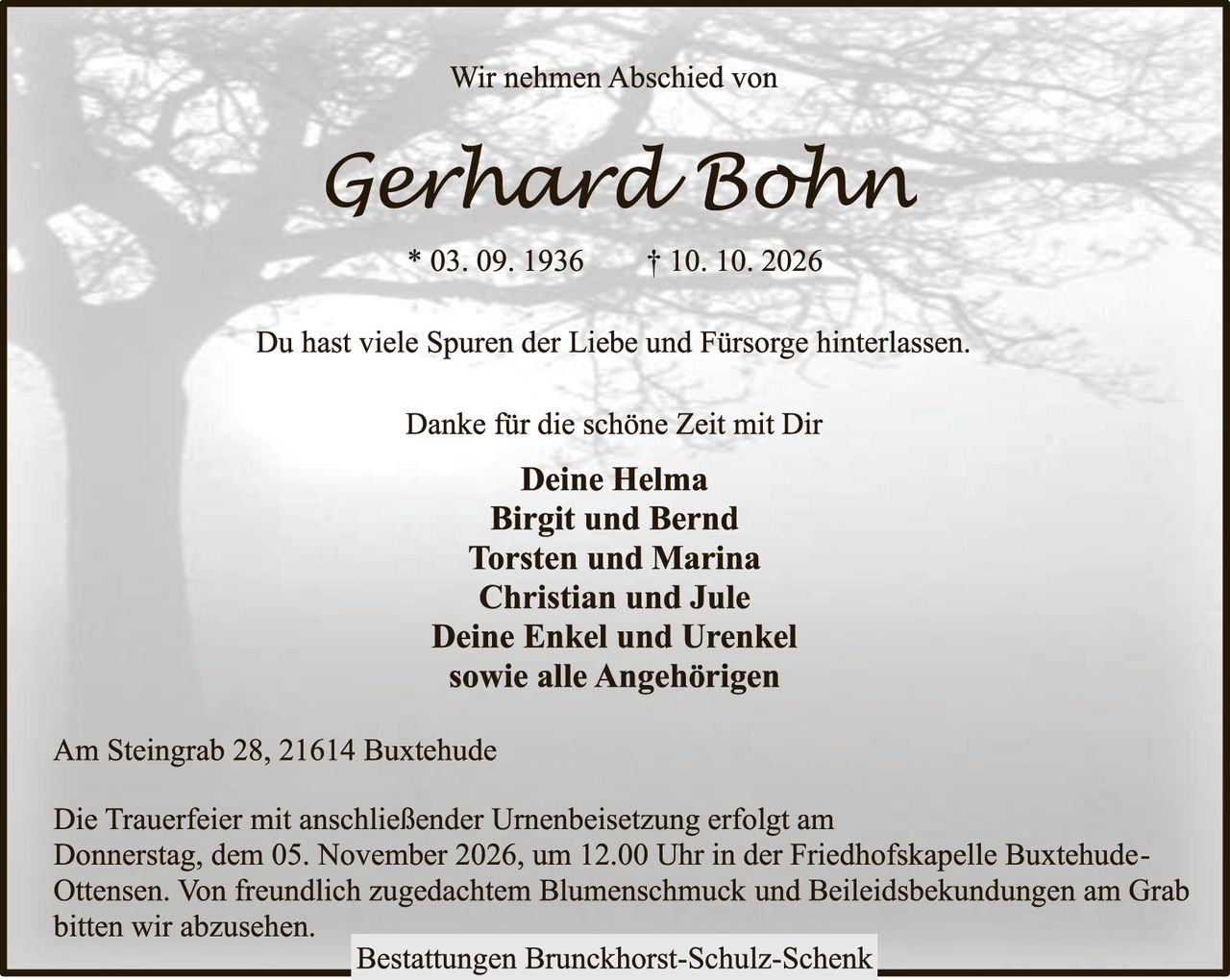 <p>Wir nehmen Abschied von</p>

<p><strong>Gerhard Bohn</strong></p>

<p>* 03. 09. 1936     † 10. 10. 2026</p>

<p>Du hast viele Spuren der Liebe und Fürsorge hinterlassen.</p>

<p>Danke für die schöne Zeit mit Dir</p>

<p><strong>Deine Helma<br/>
Birgit und Bernd<br/>
Torsten und Marina<br/>
Christian und Jule<br/>
Deine Enkel und Urenkel<br/>
sowie alle Angehörigen</strong></p>

<p>Am Steingrab 28, 21614 Buxtehude</p>

<p>Die Trauerfeier mit anschließender Urnenbeisetzung erfolgt am Donnerstag, dem 05. November 2026, um 12.00 Uhr in der Friedhofskapelle Buxtehude-Ottensen. Von freundlich zugedachtem Blumenschmuck und Beileiksbekündungen am Grab bitten wir abzusehen.</p>

<p><strong>Bestattungen Brunckhorst-Schulz-Schenk</strong></p>