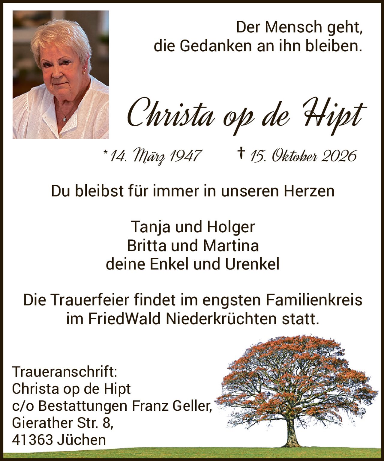 <p>Der Mensch geht,<br>die Gedanken an ihn bleiben.</p><p><strong>Christa op de Hipt</strong></p><p>* 14. März 1947<br>† 15. Oktober 2026</p><p>Du bleibst für immer in unseren Herzen</p><p>Tanja und Holger<br>Britta und Martina<br>deine Enkel und Urenkel</p><p>Die Trauerfeier findet im engsten Familienkreis<br>im FriedWald Niederkrüchten statt.</p><p><strong>Traueranschrift:</strong><br>Christa op de Hipt<br>c/o Bestattungen Franz Geller,<br>Gierather Str. 8,<br>41363 Jüchen</p>