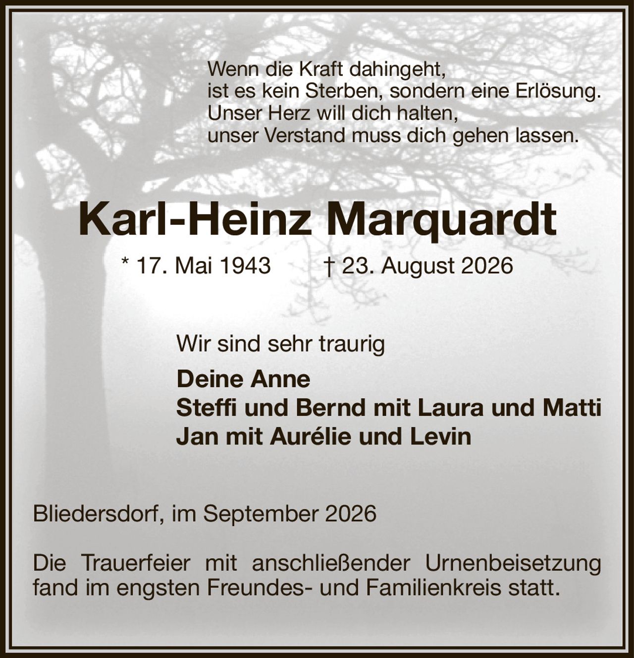 Wenn die Kraft dahingeht,
ist es kein Sterben, sondern eine Erlösung.
Unser Herz will dich halten,
unser Verstand muss dich gehen lassen.
Karl-Heinz Marquardt
* 17. Mai 1943  † 23. August 2026
Wir sind sehr traurig
Deine Anne
Steffi und Bernd mit Laura und Matti
Jan mit Aurélie und Levin
Bliedersdorf, im September 2026

Die Trauerfeier mit anschließender Urnenbeisetzung fand im engsten Freundes- und Familienkreis statt.