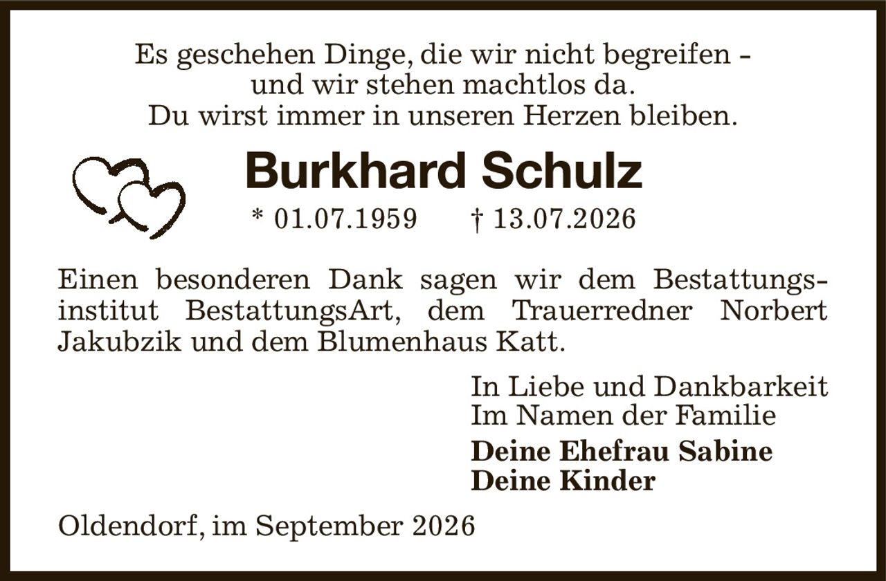 Es geschehen Dinge, die wir nicht begreifen -
und wir stehen machtlos da.
Du wirst immer in unseren Herzen bleiben.
Burkhard Schulz
* 01.07.1959            † 13.07.2026
Einen besonderen Dank sagen wir dem Bestattungs-
institut BestattungsArt, dem Trauerredner Norbert
Jakubzik und dem Blumenhaus Katt.
In Liebe und Dankbarkeit
Im Namen der Familie
Deine Ehefrau Sabine
Deine Kinder
Oldendorf, im September 2026