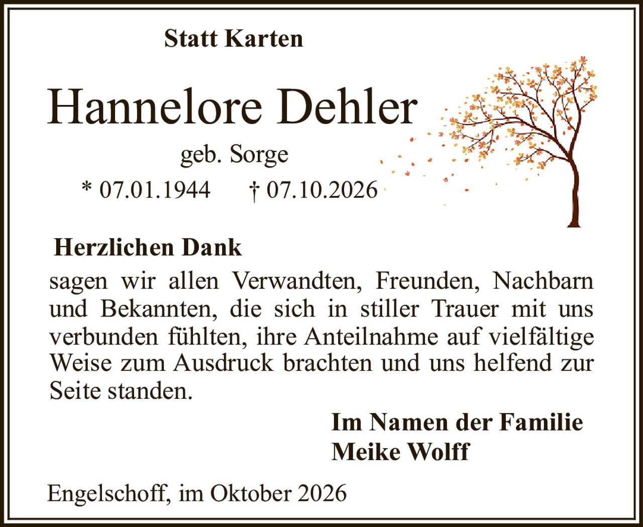 <strong>Statt Karten</strong><br><br><strong>Hannelore Dehler</strong><br>geb. Sorge<br>* 07.01.1944 † 07.10.2026<br><br><strong>Herzlichen Dank</strong><br><br>sagen wir allen Verwandten, Freunden, Nachbarn und Bekannten, die sich in stiller Trauer mit uns verbunden fühlten, ihre Anteilnahme auf vielfältige Weise zum Ausdruck brachten und uns helfend zur Seite standen.<br><br><strong>Im Namen der Familie<br>Meike Wolff</strong><br><br>Engelschoff, im Oktober 2026
