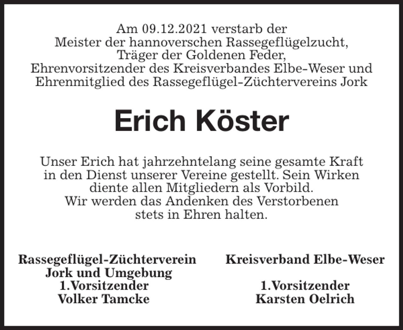 <p>Am 09.12.2021 verstarb der<br />Meister der hannoverschen Rassegeflügelzucht,<br />Träger der Goldenen Feder,<br />Ehrenvorsitzender des Kreisverbandes Elbe-Weser und<br />Ehrenmitglied des Rassegeflügel-Züchtervereins Jork<br />Erich Köster<br />Unser Erich hat jahrzehntelang seine gesamte Kraft<br />in den Dienst unserer Vereine gestellt. Sein Wirken<br />diente allen Mitgliedern als Vorbild.<br />Wir werden das Andenken des Verstorbenen<br />stets in Ehren halten.</p>
<p>Rassegeflügel-Züchterverein Kreisverband Elbe-Weser<br />Jork und Umgebung<br />1.Vorsitzender 1.Vorsitzender<br />Volker Tamcke Karsten Oelrich</p>