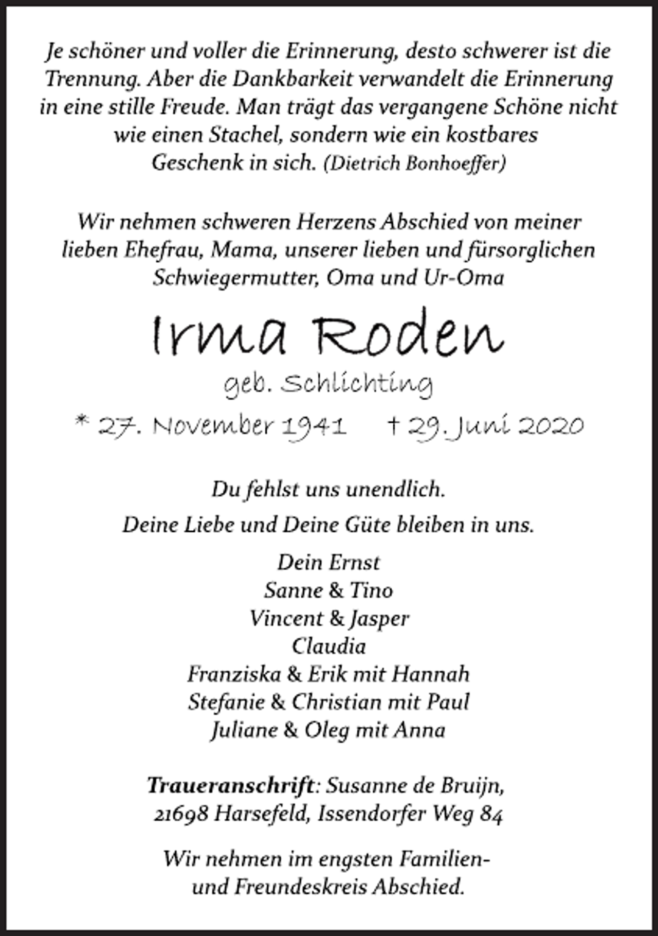 <p>Je schöner und voller die Erinnerung, desto schwerer ist die<br />Trennung. Aber die Dankbarkeit verwandelt die Erinnerung<br />in eine stille Freude. Man trägt das vergangene Schöne nicht<br />wie einen Stachel, sondern wie ein kostbares<br />Geschenk in sich. (Dietrich Bonhoeffer)<br />Wir nehmen schweren Herzens Abschied von meiner<br />lieben Ehefrau, Mama, unserer lieben und fürsorglichen<br />Schwiegermutter, Oma und Ur-Oma<br />Irma Roden<br />geb. Schlichting<br />* 27. November 1941 † 29. Juni 2020<br />Du fehlst uns unendlich.<br />Deine Liebe und Deine Güte bleiben in uns.<br />Dein Ernst<br />Sanne &amp; Tino<br />Vincent &amp; Jasper<br />Claudia<br />Franziska &amp; Erik mit Hannah<br />Stefanie &amp; Christian mit Paul<br />Juliane &amp; Oleg mit Anna<br />Traueranschrift: Susanne de Bruijn,<br />21698 Harsefeld, Issendorfer Weg 84<br />Wir nehmen im engsten Familien-<br />und Freundeskreis Abschied.</p>