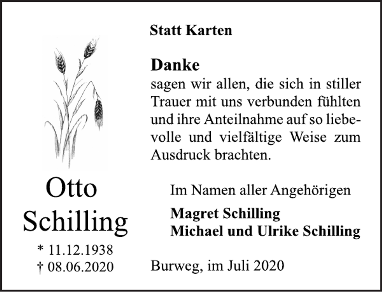 <p>Statt Karten<br />Danke<br />sagen wir allen, die sich in stiller<br />Trauer mit uns verbunden fühlten<br />und ihre Anteilnahme auf so liebe-<br />volle und vielfältige Weise zum<br />Ausdruck brachten.<br />Im Namen aller Angehörigen<br />Magret Schilling<br />Michael und Ulrike Schilling<br />Burweg, im Juli 2020<br />Otto<br />Schilling<br />* 11.12.1938<br />† 08.06.2020</p>