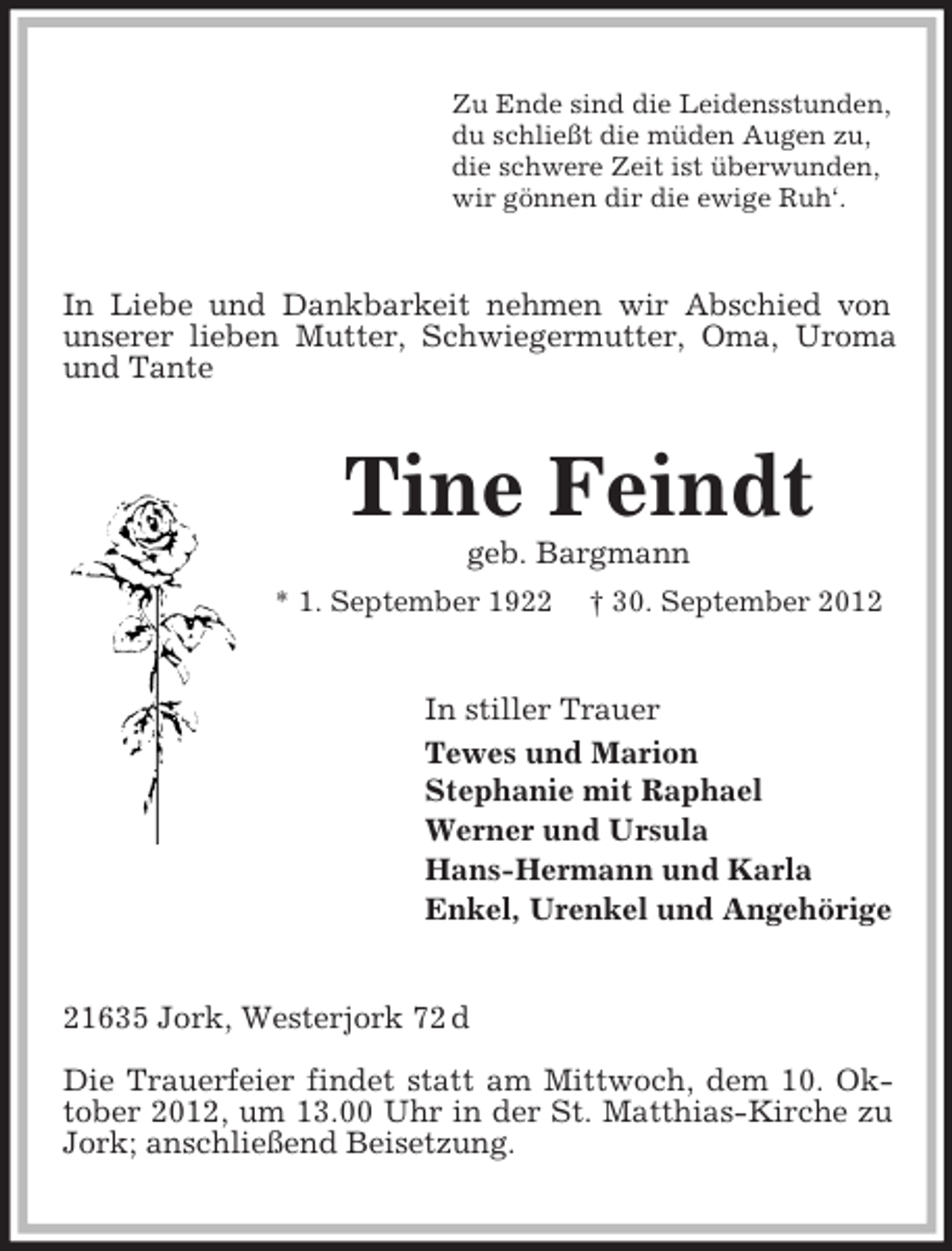<p>Zu Ende sind die Leidensstunden,<br />du schließt die müden Augen zu,<br />die schwere Zeit ist überwunden,<br />wir gönnen dir die ewige Ruh‘.</p><p>In Liebe und Dankbarkeit nehmen wir Abschied von<br />unserer lieben Mutter, Schwiegermutter, Oma, Uroma<br />und Tante</p><p>Tine Feindt<br />geb. Bargmann<br />* 1. September 1922</p><p>† 30. September 2012</p><p>In stiller Trauer<br />Tewes und Marion<br />Stephanie mit Raphael<br />Werner und Ursula<br />Hans-Hermann und Karla<br />Enkel, Urenkel und Angehörige</p><p>21635 Jork, Westerjork 72 d<br />Die Trauerfeier findet statt am Mittwoch, dem 10. Oktober 2012, um 13.00 Uhr in der St. Matthias-Kirche zu<br />Jork; anschließend Beisetzung.</p>