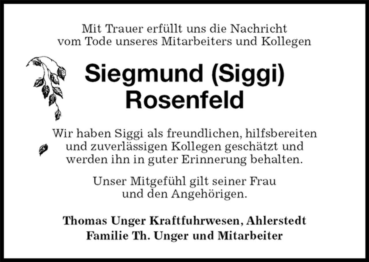 <p>Mit Trauer erfüllt uns die Nachricht<br />vom Tode unseres Mitarbeiters und Kollegen<br />Siegmund (Siggi)<br />Rosenfeld<br />Wir haben Siggi als freundlichen, hilfsbereiten<br />und zuverlässigen Kollegen geschätzt und<br />werden ihn in guter Erinnerung behalten.<br />Unser Mitgefühl gilt seiner Frau<br />und den Angehörigen.<br />Thomas Unger Kraftfuhrwesen, Ahlerstedt<br />Familie Th. Unger und Mitarbeiter</p>