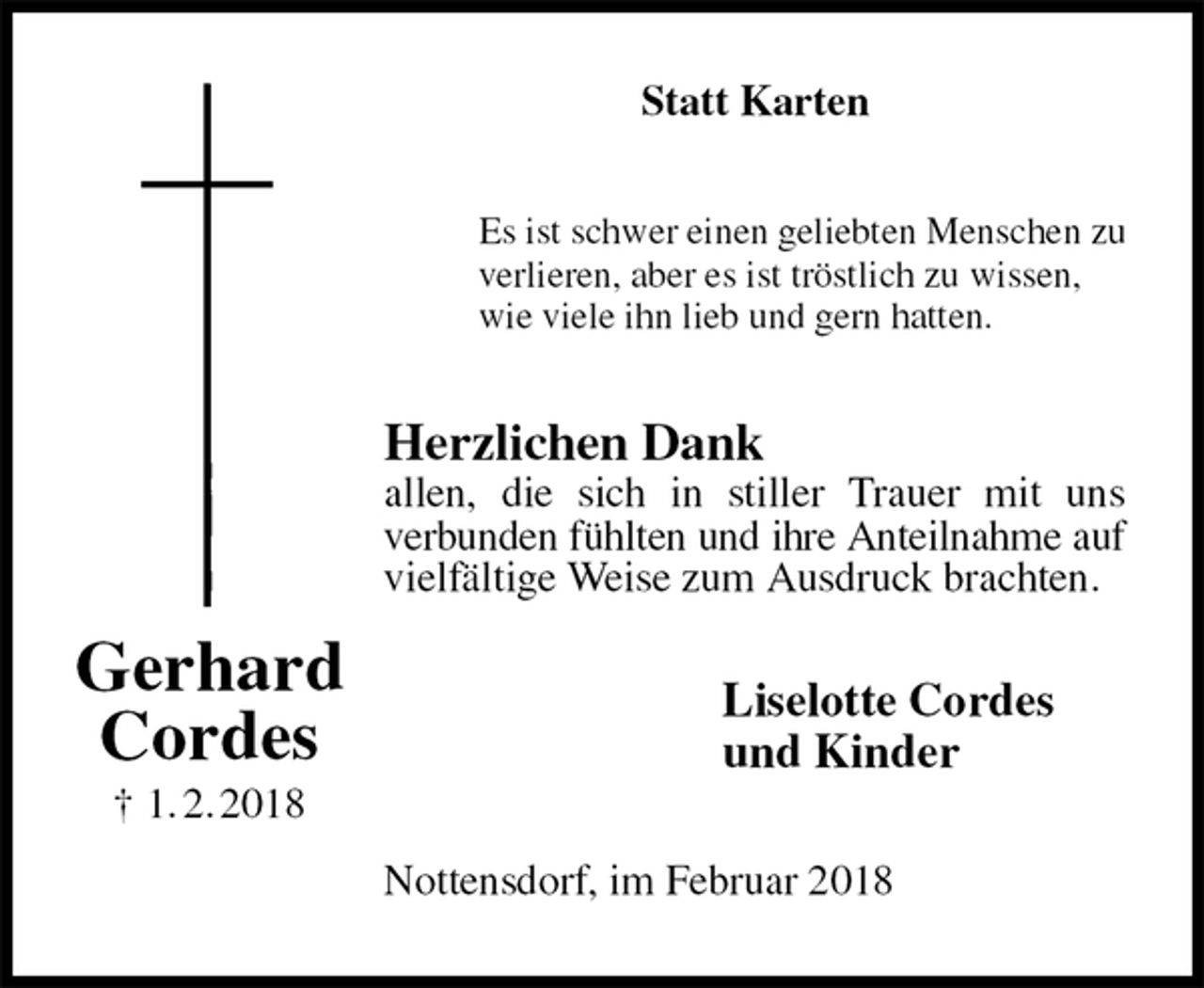 <p>Statt Karten<br />Es ist schwer einen geliebten Menschen zu<br />verlieren, aber es ist tröstlich zu wissen,<br />wie viele ihn lieb und gern hatten.<br />Herzlichen Dank<br />allen, die sich in stiller Trauer mit uns<br />verbunden fühlten und ihre Anteilnahme auf<br />vielfältige Weise zum Ausdruck brachten.<br />Liselotte Cordes<br />und Kinder<br />Nottensdorf, im Februar 2018<br />Gerhard<br />Cordes<br />† 1. 2. 2018</p>