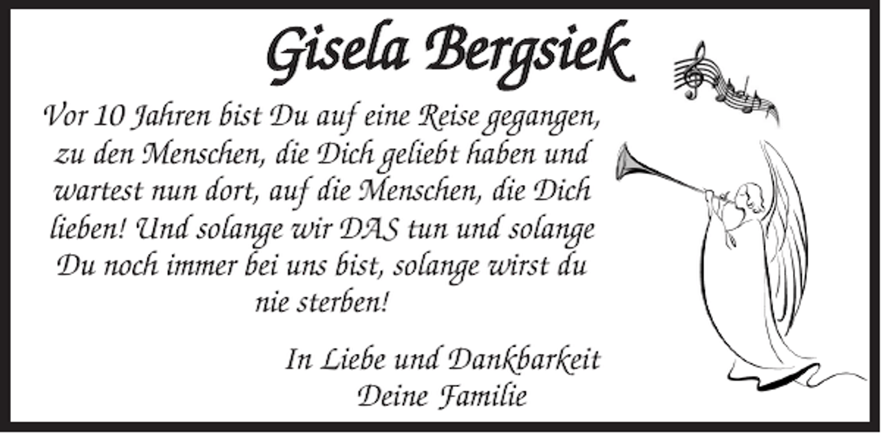 <p>Gisela Bergsiek<br />Vor 10 Jahren bist Du auf eine Reise gegangen,<br />zu den Menschen, die Dich geliebt haben und<br />wartest nun dort, auf die Menschen, die Dich<br />lieben! Und solange wir DAS tun und solange<br />Du noch immer bei uns bist, solange wirst du<br />nie sterben!<br />In Liebe und Dankbarkeit<br />Deine Familie</p>