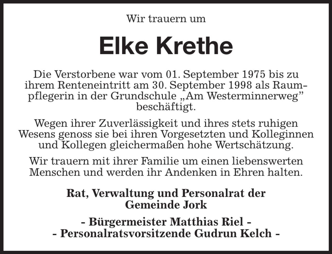 <p>Wir trauern um<br />Elke Krethe<br />Die Verstorbene war vom 01. September 1975 bis zu<br />ihrem Renteneintritt am 30. September 1998 als Raum-<br />pflegerin in der Grundschule „Am Westerminnerweg”<br />beschäftigt.<br />Wegen ihrer Zuverlässigkeit und ihres stets ruhigen<br />Wesens genoss sie bei ihren Vorgesetzten und Kolleginnen und Kollegen gleichermaßen hohe Wertschätzung.<br />Wir trauern mit ihrer Familie um einen liebenswerten Menschen und werden ihr Andenken in Ehren halten.<br />Rat, Verwaltung und Personalrat der<br />Gemeinde Jork<br />- Bürgermeister Matthias Riel -<br />- Personalratsvorsitzende Gudrun Kelch -</p>