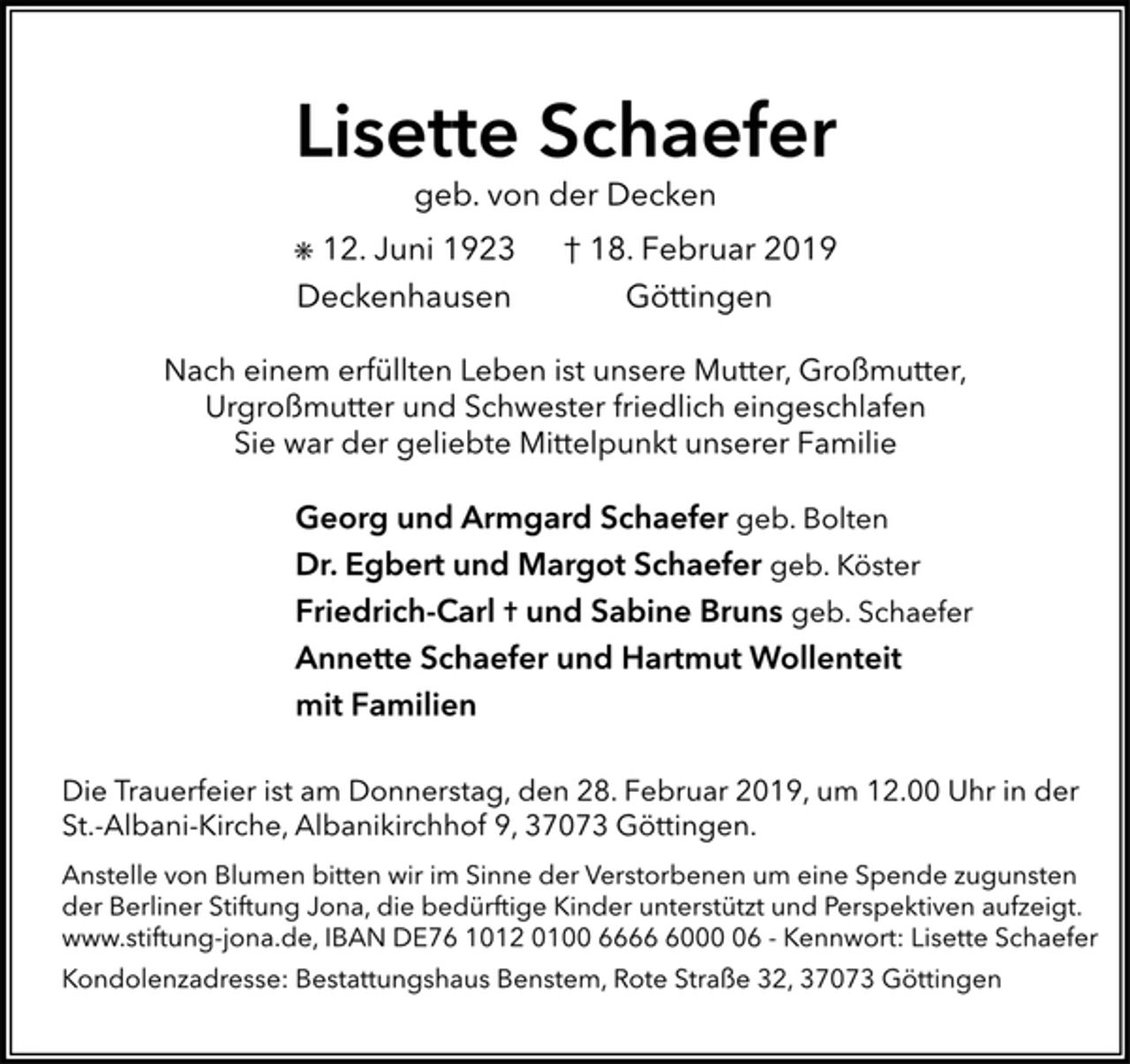 <p>Lisette Schaefer<br />Kondolenzadresse: Bestattungshaus Benstem, Rote Straße 32, 37073 Göttingen<br />² 12. Juni 1923 † 18. Februar 2019<br />geb. von der Decken<br />Deckenhausen Göttingen<br />Nach einem erfüllten Leben ist unsere Mutter, Großmutter,<br />Urgroßmutter und Schwester friedlich eingeschlafen<br />Sie war der geliebte Mittelpunkt unserer Familie<br />Georg und Armgard Schaefer geb. Bolten<br />Dr. Egbert und Margot Schaefer geb. Köster<br />Friedrich-Carl ³ und Sabine Bruns geb. Schaefer<br />Annette Schaefer und Hartmut Wollenteit<br />mit Familien<br />Die Trauerfeier ist am Donnerstag, den 28. Februar 2019, um 12.00 Uhr in der<br />St.-Albani-Kirche, Albanikirchhof 9, 37073 Göttingen.<br />Anstelle von Blumen bitten wir im Sinne der Verstorbenen um eine Spende zugunsten<br />der Berliner Stiftung Jona, die bedürftige Kinder unterstützt und Perspektiven aufzeigt.<br />www.stiftung-jona.de, IBAN DE76 1012 0100 6666 6000 06 - Kennwort: Lisette Schaefer<br />Kondolenzadresse: Bestattungshaus Benstem, Rote Straße 32, 37073 Göttingen</p>