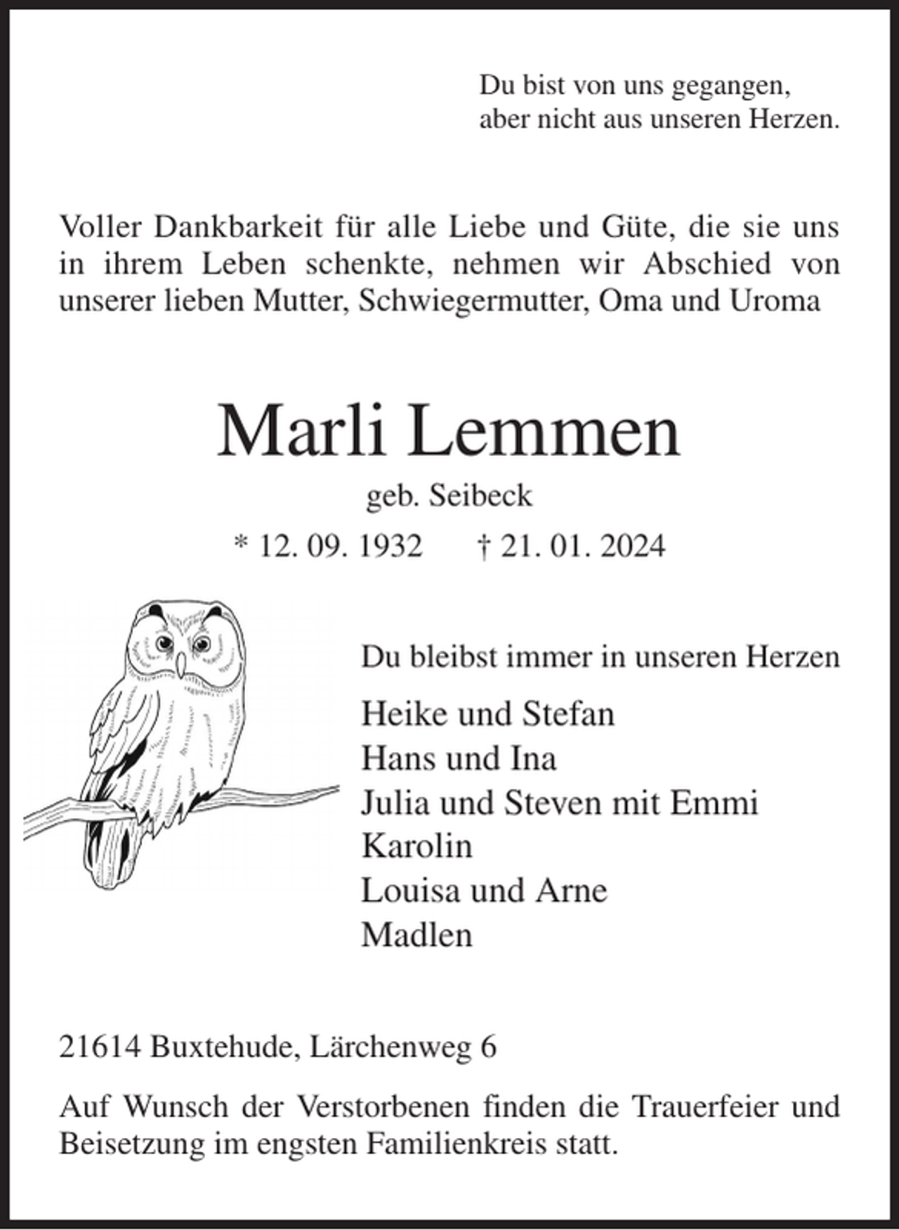 <p>Du bist von uns gegangen,<br />aber nicht aus unseren Herzen.<br />Voller Dankbarkeit für alle Liebe und Güte, die sie uns in ihrem Leben schenkte, nehmen wir Abschied von<br />unserer lieben Mutter, Schwiegermutter, Oma und Uroma<br />Marli Lemmen<br />geb. Seibeck<br />* 12. 09. 1932 † 21. 01. 2024<br />Du bleibst immer in unseren Herzen<br />Heike und Stefan<br />Hans und Ina<br />Julia und Steven mit Emmi<br />Karolin<br />Louisa und Arne<br />Madlen<br />21614 Buxtehude, Lärchenweg 6<br />Auf Wunsch der Verstorbenen finden die Trauerfeier und Beisetzung im engsten Familienkreis statt.</p>