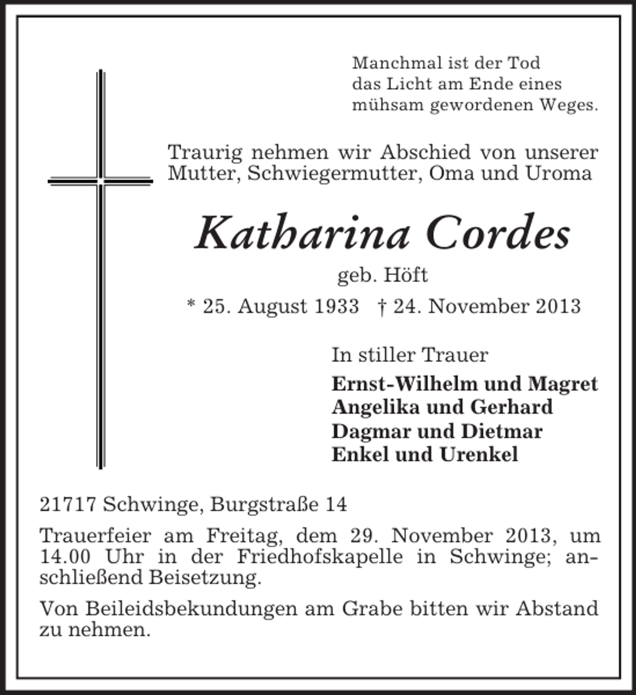 <p>Manchmal ist der Tod<br />das Licht am Ende eines<br />mühsam gewordenen Weges.</p><p>Traurig nehmen wir Abschied von unserer<br />Mutter, Schwiegermutter, Oma und Uroma</p><p>Katharina Cordes<br />geb. Höft<br />* 25. August 1933 † 24. November 2013<br />In stiller Trauer<br />Ernst-Wilhelm und Magret<br />Angelika und Gerhard<br />Dagmar und Dietmar<br />Enkel und Urenkel<br />21717 Schwinge, Burgstraße 14<br />Trauerfeier am Freitag, dem 29. November 2013, um<br />14.00 Uhr in der Friedhofskapelle in Schwinge; anschließend Beisetzung.<br />Von Beileidsbekundungen am Grabe bitten wir Abstand<br />zu nehmen.</p>
